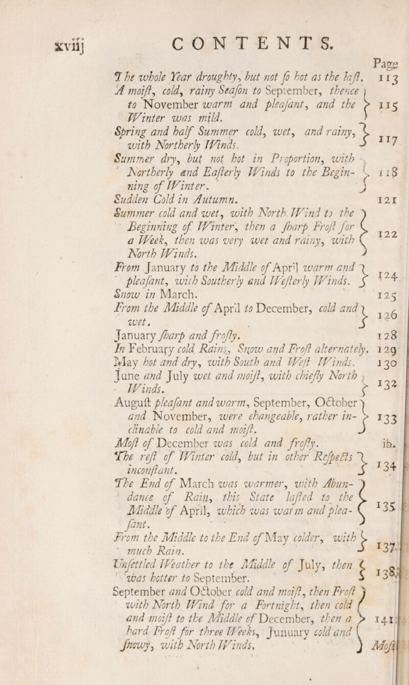 I (■ k J 7 he whole Tear droughty^ hut not fo hot as the hfl. A moifl^ cold^ rainy Seafon to Sepvember, thence to November warm and pleajant^ and the TV inter was mild. Spring and half Summer cold.^ wet., and rainy, \ zvith Northerly JVinds ^ Summer dry, hut not hot in Pioportion, with hortherly and Eajlerly IVinds to the Begin¬ ning of Winter. Sudden Cold in Autumn. Summer cold and wet, vjith North Wind to the Beginning of JVinter, then a JJoarp Frojl for a Week, then vjas very wet and rainy, with North Winds. From January to the Middle of Apr'] zvarm and 7 pleafant, with Southerly and IVeferly Winds, j Snow in March. From the Middle of April to December, cold and \ zvet. J January fnaip and frojly. In February cold, Raini, Siiow and Froft alternately. Tflay hot and dry, zvith South and Weft JVinds. June and July wet and moijl, with chiefly North JVinds. ^ Auguft pleafant and warm, September, Oftober 7 and November, zvere changeable, rather in- ^ clinahle to cold and moifl. j Moft of December zvas cold and frefly. *rhe reft of JVintcr cold, but in other Rejpedls I inconflant. j *Ihc End of March zvas warmer, zvith Abun- ■ dance of Rain, this State lajtcd to the Middle 'of April, zvhich zvas zvarm and plea¬ fant. ' ' From the Middle to the End ^May colder, with ^ ‘ much Rain. Unfettled JVeather to the Middle of July, then C 'zvas hotter to September. j September and Oftober cold and moift, then Froft zvith North JVind for a Fortnight, then cold and moift to the Middle f/'December, then a hard Froft for three JVeeks, Junuary cold and jnewy, zvith North JVinds, j Pagii 3 I I 115 II7 I2I 122 124 125 126 128 129 130 132 133 ib. 134