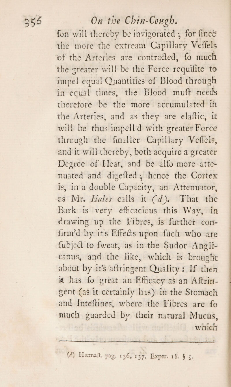 fon will thereby be invigorated for fince the more the extream Capillary Veffels of the Arteries are contraded, fo much the greater will be the Force requifite to impel equal Qiiantities of Blood through in equal times, tlie Blood mufl needs therefore be the more accumulated in the Arteries, and as they are elaflic, it will be thus Impelld with greater Force through the finaller Capillary VelTcIs, and it will thereby, both acquire a greater Degree of Hear, and be alfo more atte¬ nuated and digefled hence the Cortex is, in a double Capacity, an Attenuator, as Mr. Hales calls it (d). That the Bark is very efScacious this Way, in drawing up the Fibres, is further con¬ firm’d by it s Eifeds upon fuch who are fubjed to fweat, as in the Sudor Anglr- canus, and the like, which is brought about by it’s aflringent Qaiality: If then k has fo great an Efficacy as an Aflrin¬ gent (as it certainly has) In the Stomach and Intefiincs, wffiere the Fibres are fo much guarded by their natural Mucus, wffiich U) IlEcmall. pag. 136, 137. Exper- 18. § 3,