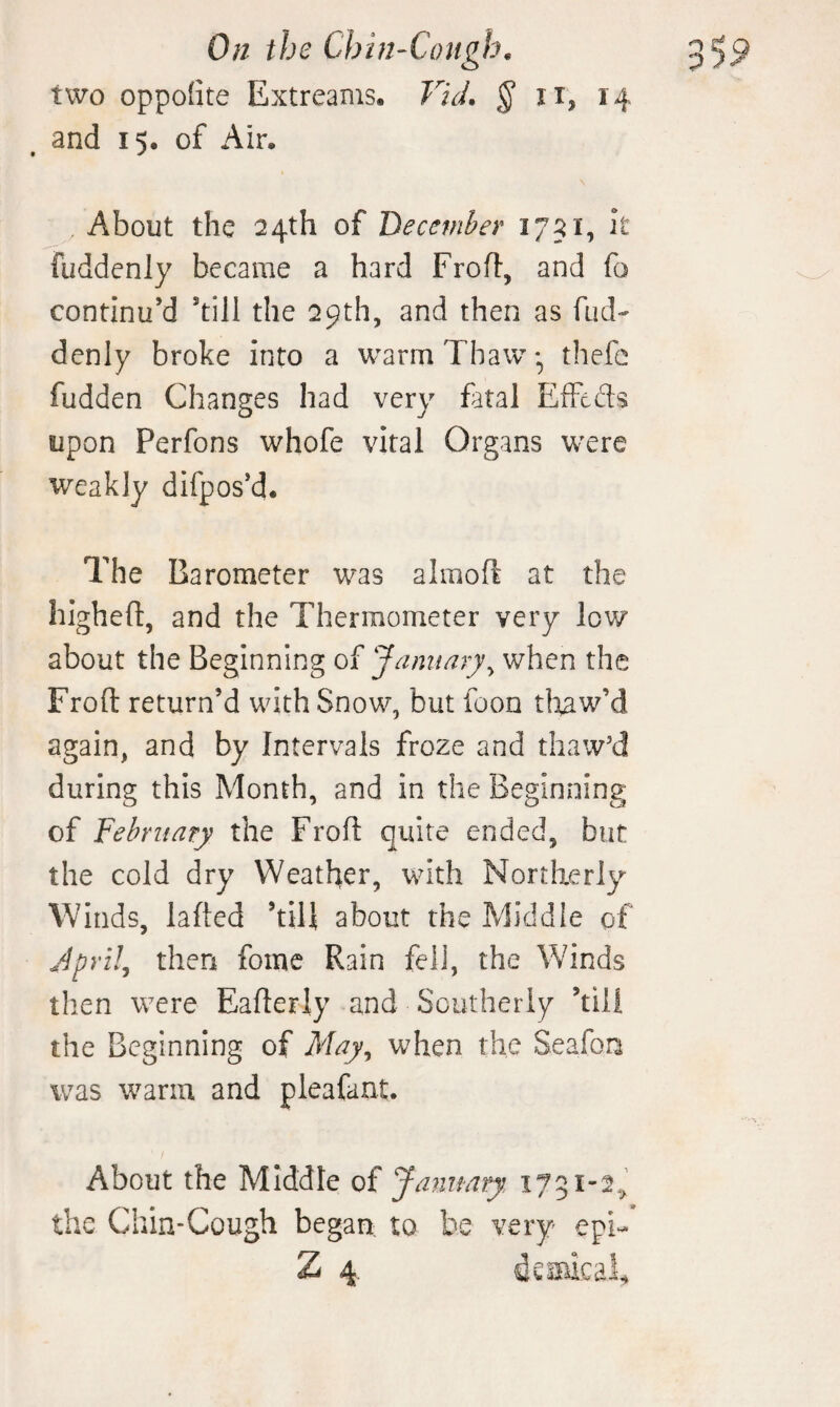 two oppo(ite Extreams. Vid. § ii, 14 and 15. of Air. About the 24th of December 1751, h fuddenly became a hard FroU:, and fo continu’d ’till the 29th, and then as fud¬ denly broke into a warm Thawthefe fudden Changes had very fatal EiTcds upon Perfons whofe vital Organs w^ere weakly difpos’d* The Barometer was alraoft at the higheft, and the Thermometer very low about the Beginning of January^ when the Froft return’d with Snow, but foon tli^w’d again, and by Intervals froze and thaw'd during this Month, and in the Beginning of February the Froft quite ended, but the cold dry Weather, with Northerly Winds, lafted ’till about the Middle of JprUj then fomc Rain fell, the Winds then were Eafterly and Southerly ’till the Beginning of May^ when the Seafon was warm and pleafant. About the Middle of January 1751-2.,^ the Chin-Cough began to be very epi-