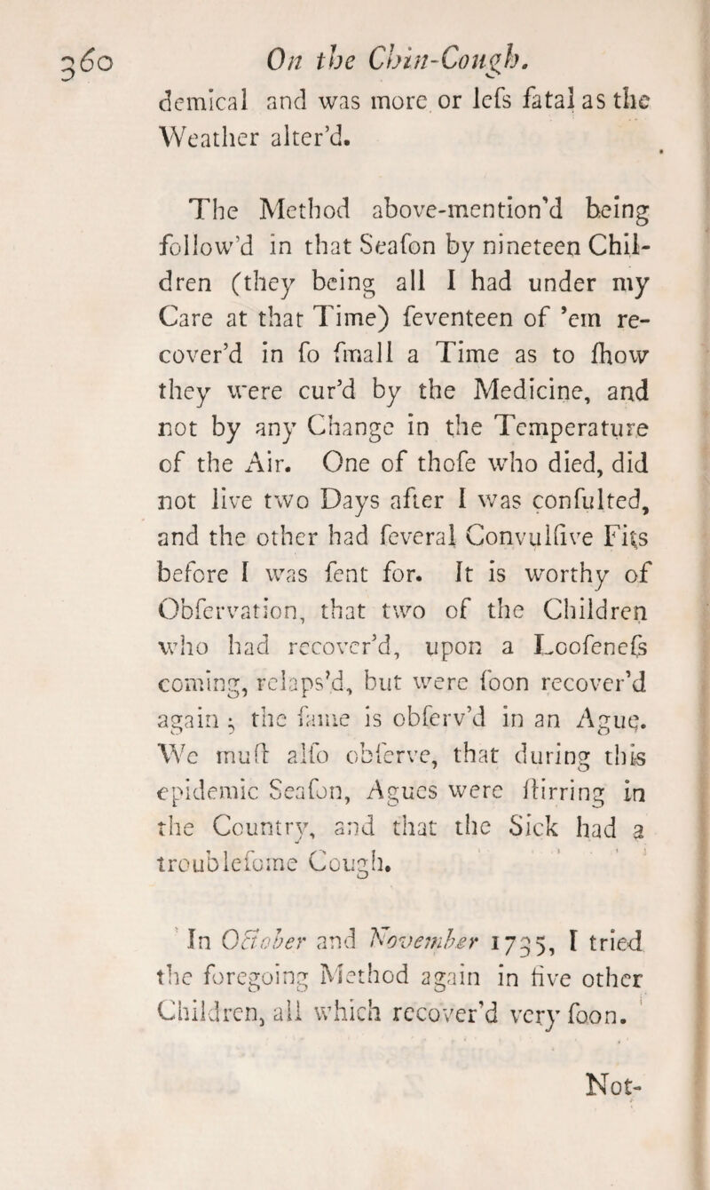 demical and was more or Icfs fatal as the Weather alter’d. The Method above-mention’d being follow’d in that Seafon by nineteen Chil¬ dren (they being all I had under my Care at that Time) feventeen of ’em re¬ cover’d in fo final 1 a Time as to fhow they were cur’d by the Medicine, and not by any Change in the Temperature of the Air. One of thofe who died, did not live two Days after I was confulted, and the other had feveral Conviilfive Fits before I was fent for. It is worthy of Obfervation, that two of the Children who had recover’d, upon a Loofenefs coming, rclapsM, but were foon recover’d again ; the fame is obferv’d in an Ague. Wc mufl alfo obferve, that during this epidemic Seafon, Agues were Ih’rring in the Country, and that the Sick had a troublefome Cougii. In Qctoher and hovemher 1755, I tried the foregoing Method again in tive other Children, all which recover’d very foon. ' Not-