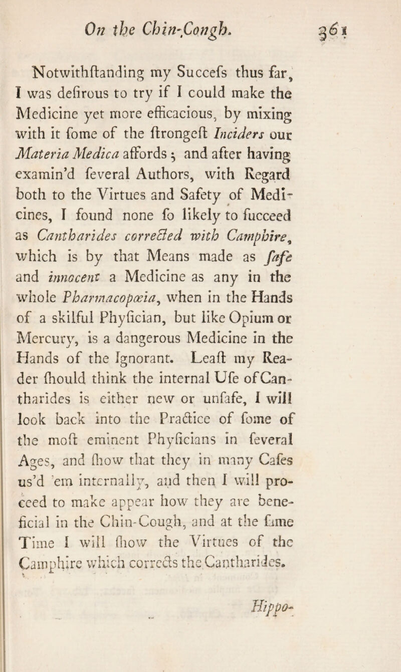 Notwlthftanding my Succefs thus far, I was defirous to try if I could make the Medicine yet more efficacious, by mixing with it fome of the ftrongeft Inciders our Materia Medica affords ^ and after having examin’d feveral Authors, with Regard both to the Virtues and Safety of Medi¬ cines, I found none fo likely to fucceed as Cantharides correSed with Camphire^ which is by that Means made as and miGcent a Medicine as any in the whole Pharmacopoeia^ when in the Hands of a skilful Phyfician, but like Opium or Mercury, is a dangerous Medicine in the Hands of the Ignorant. Lead: my Rea¬ der ffiould think the internal Ufe of Can¬ tharides is either new or unfafe, I will look back into the Praftice of fome of the moft eminent Phyficians in feveral Ages, and (liow that they in many Cafes us’d ’em internally, and then I will pro¬ ceed to make appear how they are bene¬ ficial in the Chin-Cough, and at the fame Time I will fliow the Virtues of the Camphire which corrects the Canthari Jes.