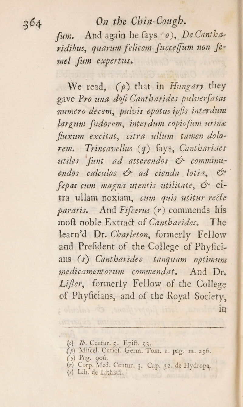 fiwu And again he fays o)^ DeCa?itha- ridihm^ qiiarum felicetn fucce[fum non fe¬ nnel fum expertiis. We read, (f) that in Hungary they gave Pro itna do ft Cantharides pulverfatas numero decern^ ptdvis epotm tpfis interdimi largum fudorem^ interdum copiofurn nrtn^, fluxutn excitat^ citra nllum tanien dola- renu Tr incave Hus (q) fays, Cantharides utiles 'funt ad atterendos & comminu- endos calculos ad cienda lotia^ & fepas cuni magna mentis militate^ ci¬ tra ullam noxiam, cwn quis utitur reBe paraiis. And Fifcerus (r) commends his moft noble Extraft of Cantharides. 'I'he learn’d Dr. Charleton^ formerly Fellow and Prefident of the College of Phyhci- ans Cs') Cantharides tanqiiam optinnm vie die ament or im commendat. And Dr. Lijler^ formerly Fellow of the College of Phyficians, and of the Royal Society, in {o) lb. Centur. Epift. 5';, (f) Mifcel, Curiof. Germ. Tom. i. pag. m. 256, (q) Pag. 906. (r) Corp. iMed. Ccntiir. 3. Cap. 32. dc PTydrop^- (j) Lib. dc Xil;hiufi.