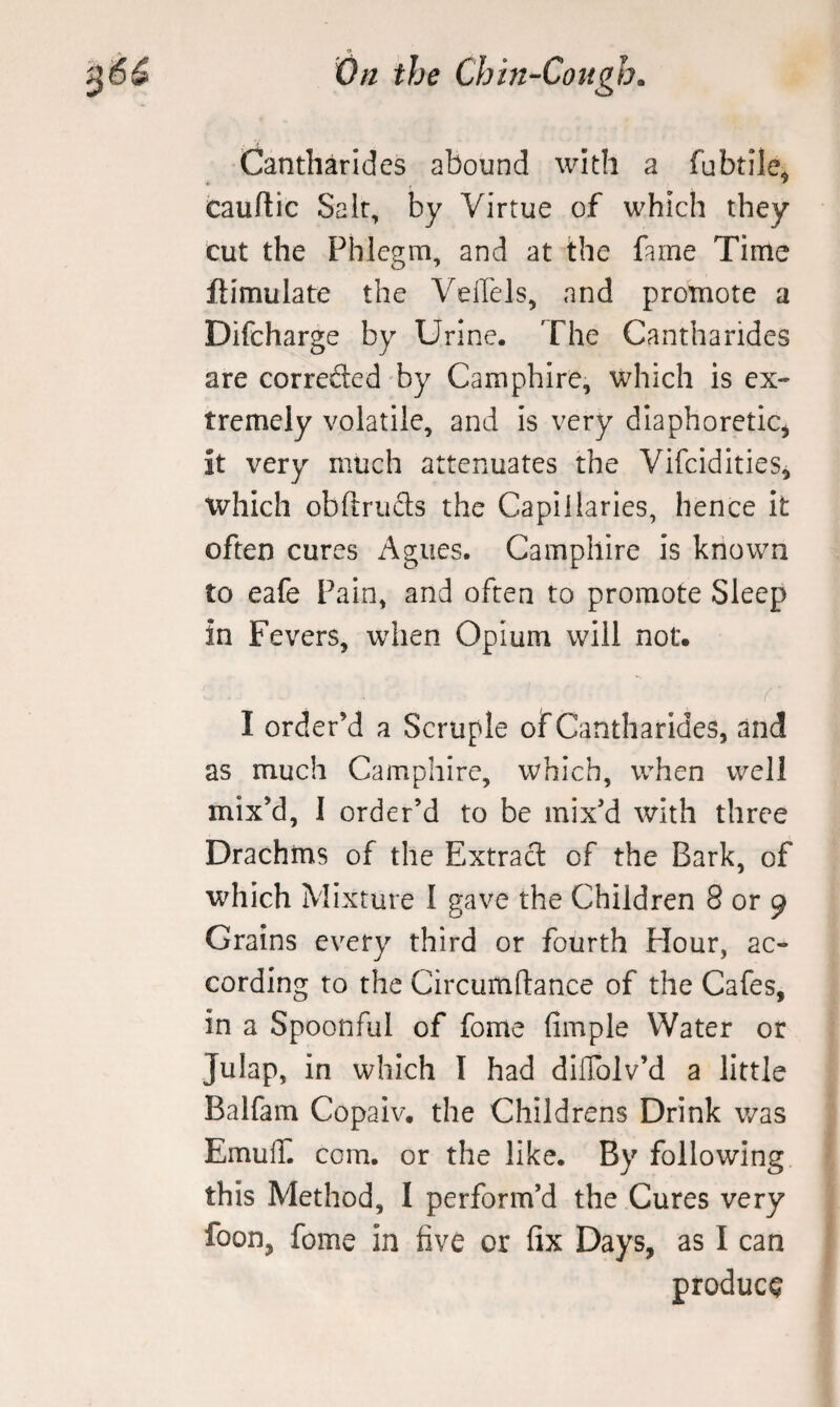 Cantliarides abound with a fubtile, cauftic Salt, by Virtue of which they cut the Phlegm, and at the fame Time ftimulate the Veffels, and promote a Difcharge by Urine. The Cantharides are correfled by Camphire, which is ex¬ tremely volatile, and is very diaphoretic^ it very much attenuates the Vifcidities, which obftriifts the Capillaries, hence it often cures Agues. Camphire is known to eafe Fain, and often to promote Sleep in Fevers, when Opium will not. I order’d a Scruple of Cantharides, and as much Camphire, which, when well mix’d, I order’d to be mix’d with three Drachms of the Extract of the Bark, of which Mixture I gave the Children 8 or 9 Grains every third or fourth Flour, ac¬ cording to the Circumflance of the Cafes, in a Spoonful of fome fimple Water or Julap, in which I had diflblv’d a little Balfam Copaiv. the Childrens Drink was EmulB com. or the like. By following this Method, I perform’d the Cures very foon, fome in five or fix Days, as I can produce