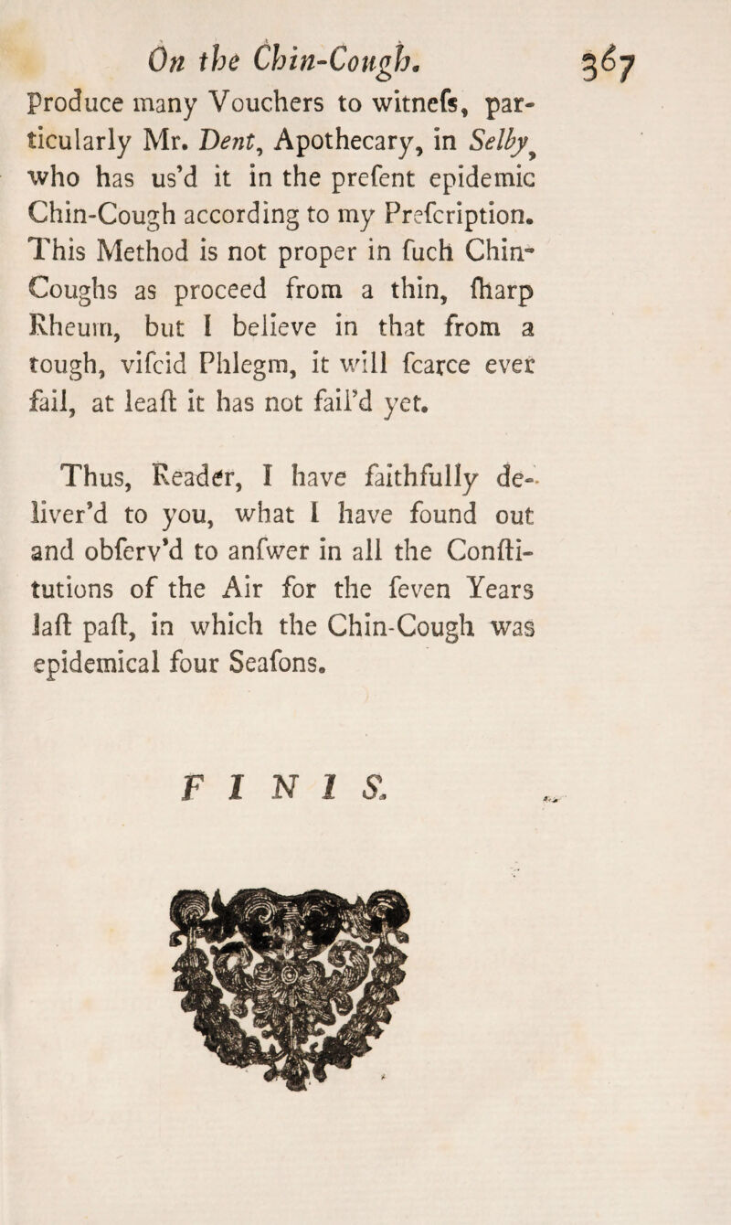 Produce many Vouchers to witncfs, par¬ ticularly Mr, Dent^ Apothecary, in Selby^ who has us’d it in the prefent epidemic Chin-Cough according to my Prefcription. This Method is not proper in fuch Chin- Coughs as proceed from a thin, fharp Rheum, but I believe in that from a tough, vifcid Phlegm, it will fcarce ever fail, at leaft it has not fail’d yet. Thus, Reader, I have faithfully de¬ liver’d to you, what I have found out and obferv’d to anfwer in all the Confti- tutions of the Air for the feven Years Jaft pafl, in which the Chin-Cough was epidemical four Seafons. FINIS.