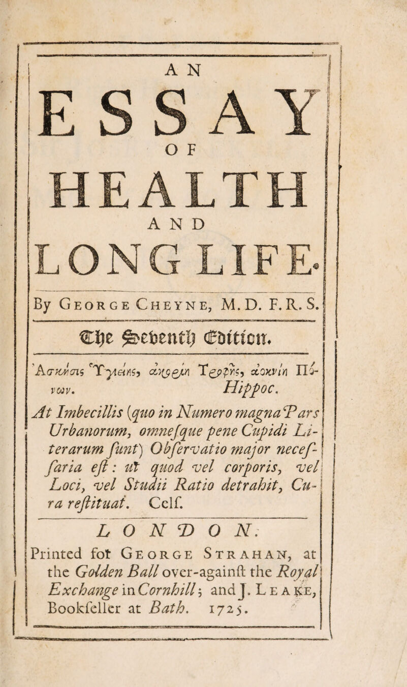 A N E S S A Y O F HEALTH LONG LIFE By George Cheyne, M. D. F.R. S. ^ebentfj €Utimh Kvtcvjis rTyieiM, dyygjLn TcioKVin II a- V03V. HippOC. At Imbecillis [quo in Numero magna ‘Tars Urbanorum, omnejque pene Cupidi Li- J ter arum funt) Obfervatio major necef- ■ faria eft: ut quod vel corporis, veil Loci, vel Studii Ratio detrahit, Cu~ '\ ra reftituai. Cclf. ~ ” LON T> O N . Printed fot George Strahan, at the Golden Ball over-againft the Royal Exchange in Cornhill; and J. Lea $ce, Bookfeller at Bath. 1725.