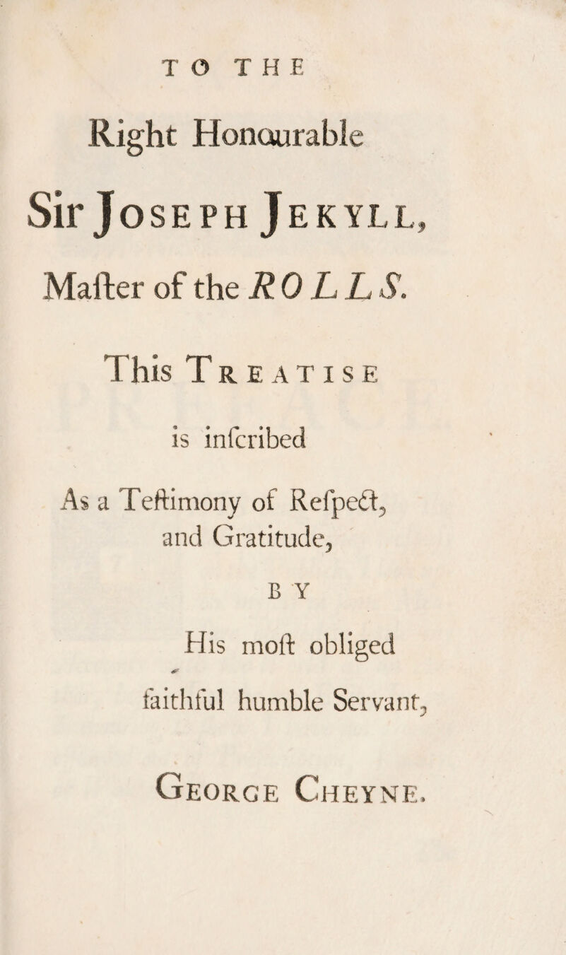 Right Honourable Sir Jo SEPH JEKYLL, Mafter of the R 0 L L S. 1 his Treatise is infcribed As a Teftimony of Refpedt, and Gratitude, B Y His moft obliged faithful humble Servant, George Cheyne.