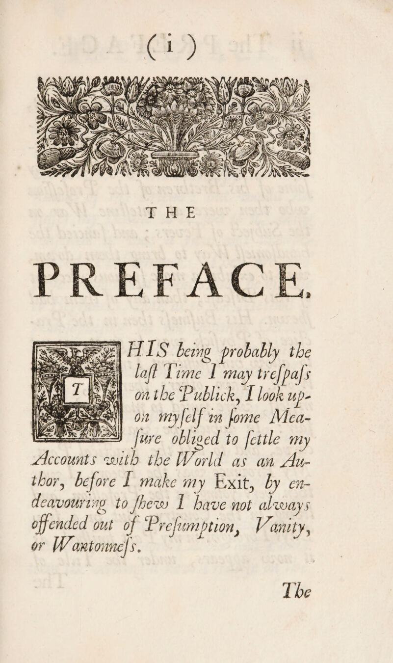 THE PREFACE, HIS being probably the lafl Time 1 may trefpafs on the Tubl 'ick, I look up' on myfclf in fome Mea- Jure obliged to fettle my Accounts vmth the IVorld as an Au¬ thor , before I make my Exit, by en¬ deavouring to Jhew 1 have not always offended out oj Trefumption} Inanity, or Wmtonnefs.