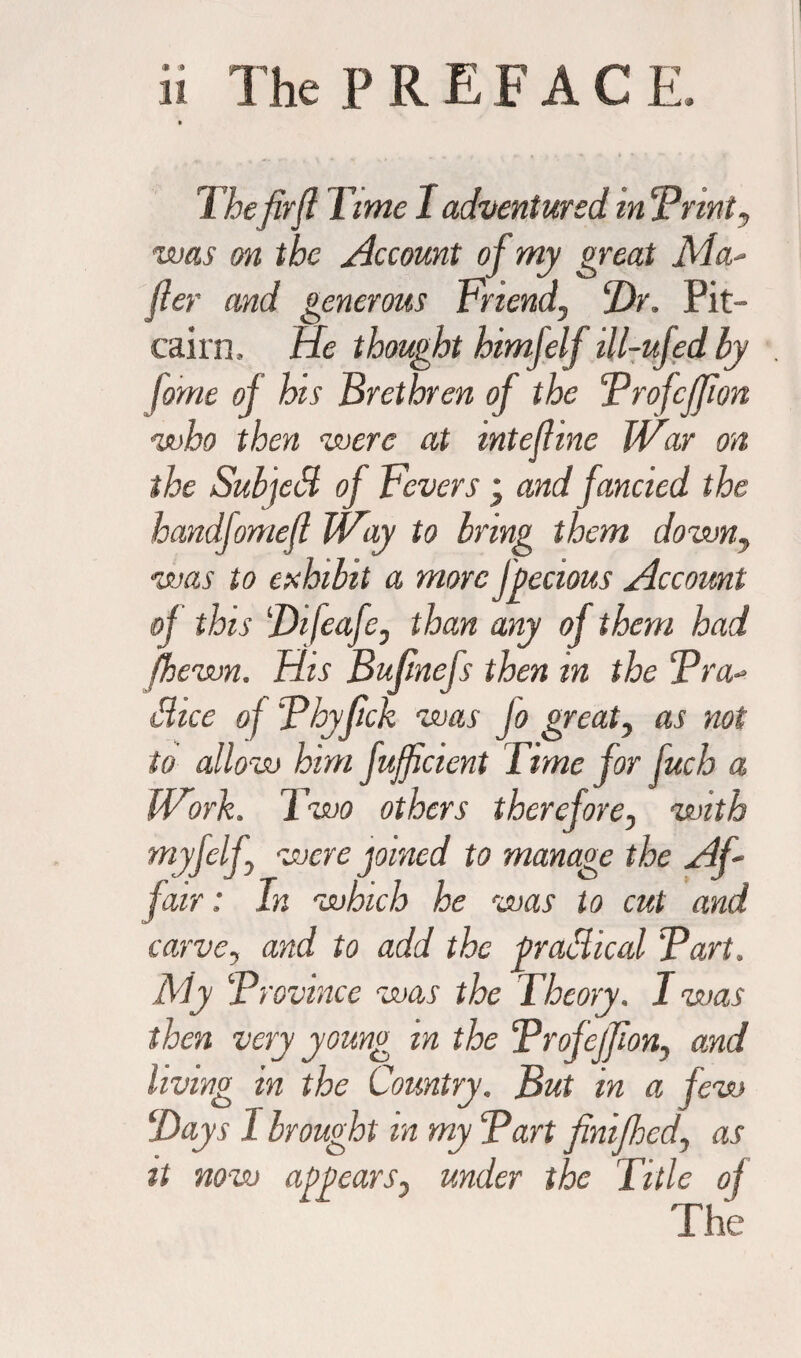 The firft Time I adventured in Brint, was on the Account of my great Ma- fier and generous Friend, ‘Dr. Pit¬ cairn, He thought himfelf ill-ufed by fome of his Brethren of the Brofcjfion who then were at intejhne War on the Subjed of Fevers \ and fancied the handfomefl Way to bring them down, was to exhibit a more fpecious Account of this Difeafe, than any of them had (hewn. His Bufinefs then in the Bra- Bice of Bhyfick was Jo great, as not to allow hint fuff dent Time jor fuch a Work. Two others therefore, with myfelf, were joined to manage the Af~ fair: In which he was to cut and carve, and to add the pradical Bart. My Brovinee was the Theory. I was then very young in the BrofejJion, and living in the Country. But in a few Days I brought in my Bart finifhed, as it now appears, under the Title oj The