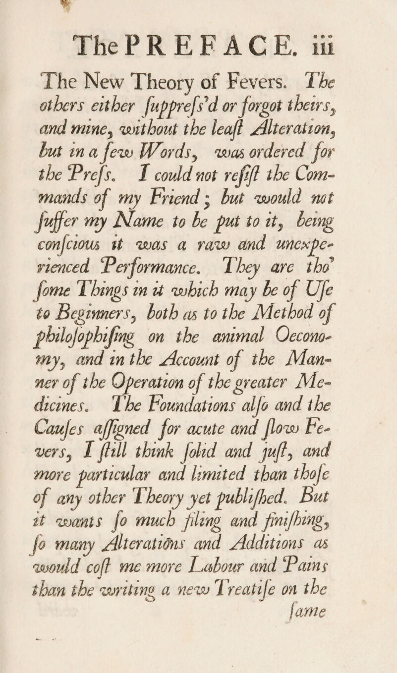 The New Theory of Fevers. The others either fuppefs'd or forgot theirs, and mine, without the leaji Alterations hut in a few Words, was ordered for the Prefs. I could not refifl the Com¬ mands of my Friend, but would not Juffer my Marne to be pit to it, being confcious it was a raw and unexpe¬ rienced Performance. They are tho fome Things m it which may be of Ufe to Beginners, both as to the Method of ghilofophifing on the animal Oecono- my, and in the Account of the Man¬ ner of the Operation of the greater Me¬ dicines. The Foundations alfo and the Caujes afjigned for acute an dji ow Fe¬ vers, I fill think johd and jufi, and more particular and limited than thofe of any other Theory yet ptblifhed'. But it wants fo much fling and jinifhing, jo many Alterations and Additions as would cofl me more Labour and Pains than the writing a new Treatife on the jams