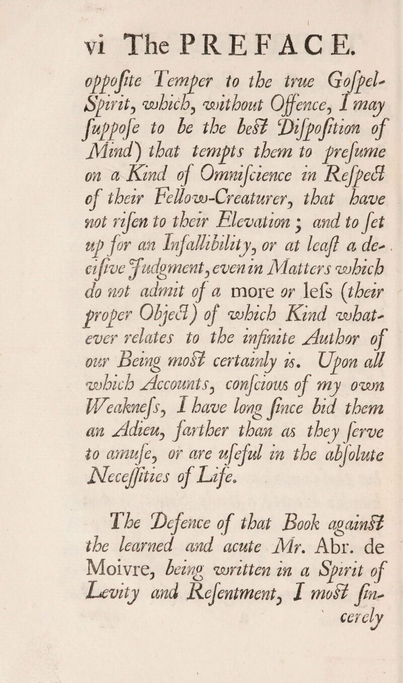 oj)j)ojite Temper to the true G of pel- Spirit, ‘which, without Offence, I may fuppofe to le the best Difpofition of Mmd.) that tempts them to prefume on a Kind oj Omnifcience in Refpeff of their FeUow-Creaturery that have not rifen to their FJevation * and to fet up for an Infallibility, or at leaf a de- . cifivc judgment} even in Matters which do not admit of a more or lefs (their proper Object) of which Kind what' ever relates to the infinite Author of our Being moB certainly is. Upon all which Accounts, confciom of my own Weaknefs, I have long fince bid them an Adieu, farther than as they ferve to amufe, or are ufeful in the absolute JSdcceJfitics of Life. 1 he (Defence of that Book againB the learned and acute Mir. Abr. de Moivre, being written in a Spirit of Levity and Refentment} I moB (in- cerely