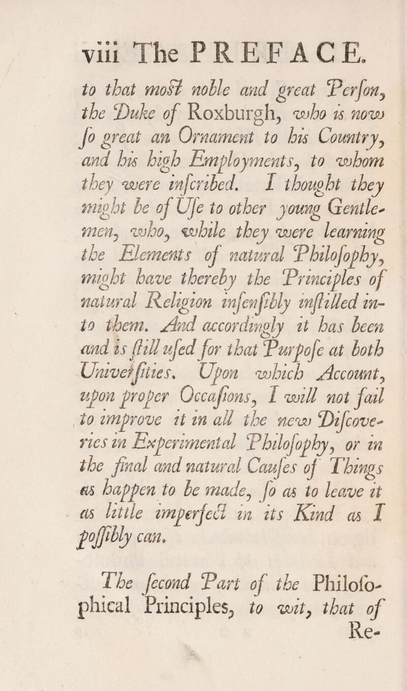 to that most nolle and great Perfon, the ‘Duke of Roxburgh, who is now jo great an Ornament to his Country, and his high Employments, to whom they were mfcnbed. I thought they might be ofUje to other young Gentle- men, who, while they were learning the Elements oj natural Phtlofophy, might have thereby the ‘Principles of natural Religion infcnfibly infilled in¬ to them. And accordingly it has been and is fill ufed for that Purge fe at both Univeifittes. Upon which Account, upon proper Occajions, 1 will not fail , to improve it in ail the new Difcove* nes in Experimental Phtlofophy, or in the final and natural Caujes oj Things m happen to be made, jo as to leave it as little imperfect in its Kind as I pojjibly cm, 1 he jecond Part oj the Philofo- phical Principles, to wit, that of Re-