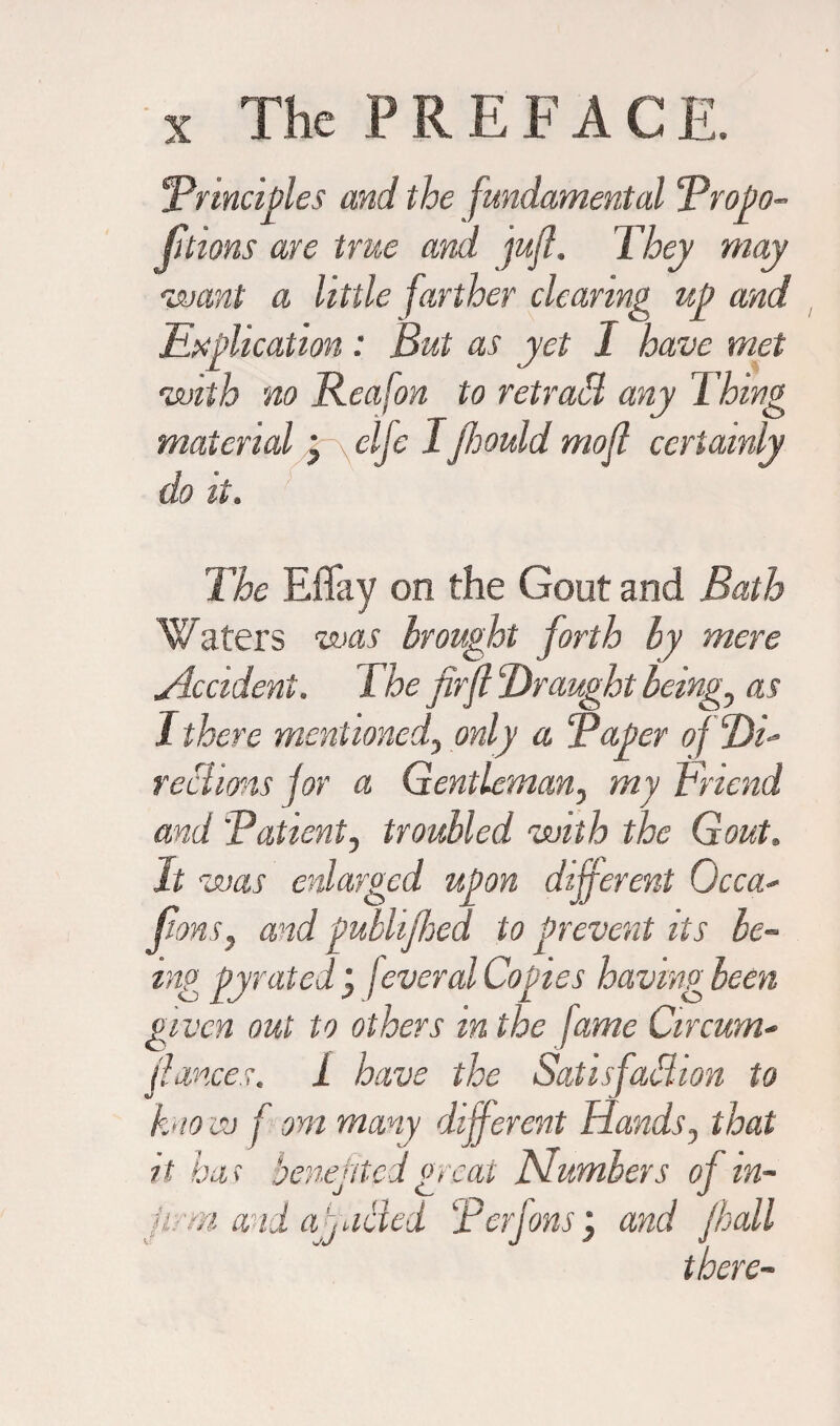 'Principles and the fundamental Propo¬ rtions are true and juft. They may •want a little farther clearing up and Explication : But as yet I have met <with no Reafon to retrad any Thing material • \elje Ijhould mofl certainly do it. The Eflay on the Gout and Bath Waters was brought forth by mere Accident. The fir ft Draught being, as I there mentioned, only a Paper rechms for a Gentleman, my Friend and Patient, troubled with the Gout. It was enlarged upon different Occa- (tons, and publijhed to prevent its be¬ ing pyrated j jeveral Copies having been given out to others m the fame Circum- fiances, i have the Satisfaction to know f om many different Hands, that it has benefited gnat Numbers of in¬ firm and afincled Perfons; and /hall there-