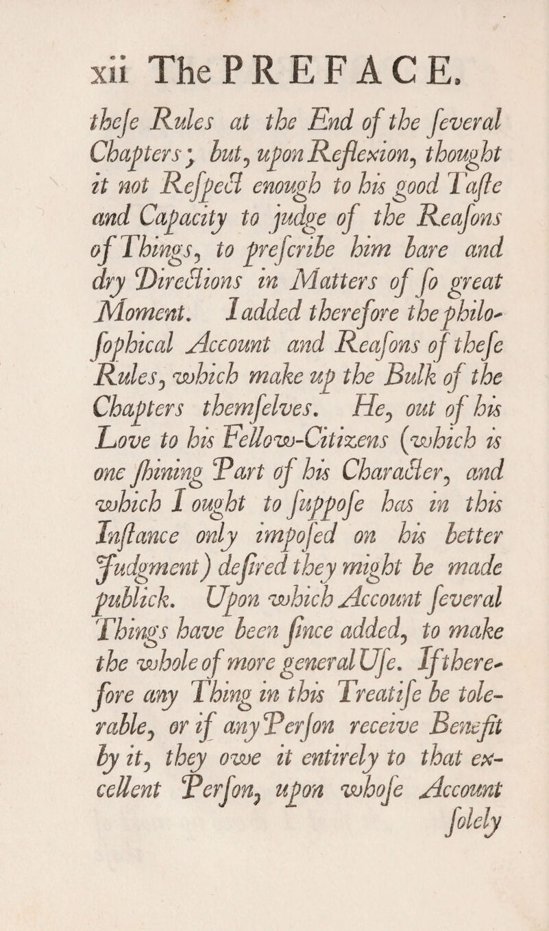 thcje Rules at the End of the feveral Chapters y but, upon Reflexion, thought it not Ref peel enough to his good 1 afle and Capacity to judge of the Reafons of Things, to preferibe him bare and dry Thrall ions in Matters of fo great Moment. 1 added therefore thephilo' fophical Account and Reafons of thefe Rules, 'which make up the Bulk of the Chapters themfelves. He, out of his Rove to his Fellow-Citizens (which is one Jlnning Bart of his Charabier, and which 1 ought to fuppofe has in this Tnjlance only impofed on his better fudg ment) defreed they might be made publick. Upon which Account feveral Things have been fince added, to make the whole of more general Uje. If there' fore any Thing in this Treatife be tole¬ rable, or if any R erf on receive Benefit by it, they owe it entirely to that ex¬ cellent Berf on, upon whoje Account
