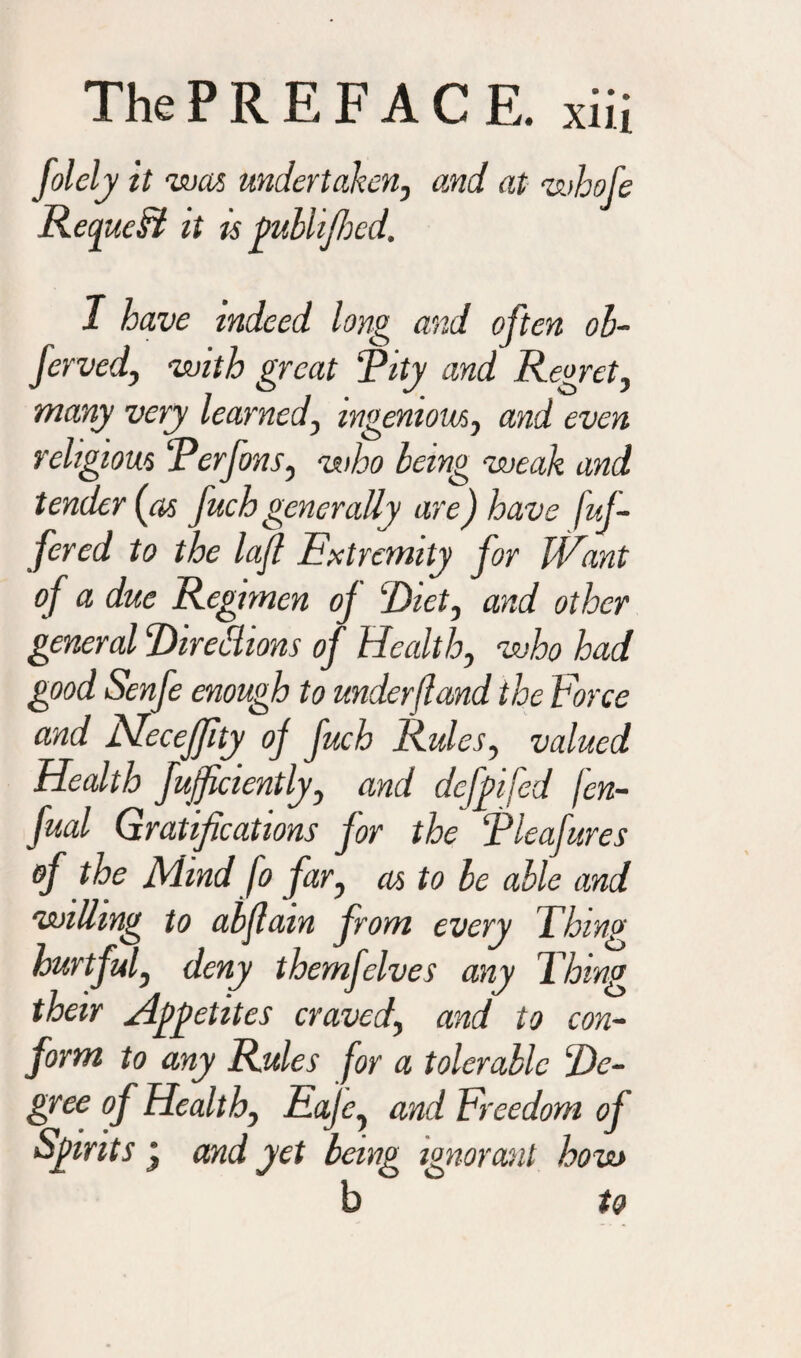 folely it was undertaken, and at whofc RecjueSi it is publijhcd. I have indeed long and often ob- ferved, with great Tity and Regret, many very learned, ingenious, and even religious Terfons, who being weak and tender {as fuch generally are) have fuj- fered to the left Extremity for JVant of a due Regimen oj Diet, and other general Direttions of Health, who had good Senfe enough to underfland the Force and Neceffty oj fuch Rules, valued Health fuficiently, and dcj'pifed fen- fual Gratifications j'or the Tleafures of the Mind fo far, as to be able and willing to abflam from every Thing hurtful, deny themfelves any Thing their Appetites craved, and to con¬ form to any Rules for a tolerable De¬ gree of Health, Eaje, and Freedom of Spirits j and yet being ignorant how b to