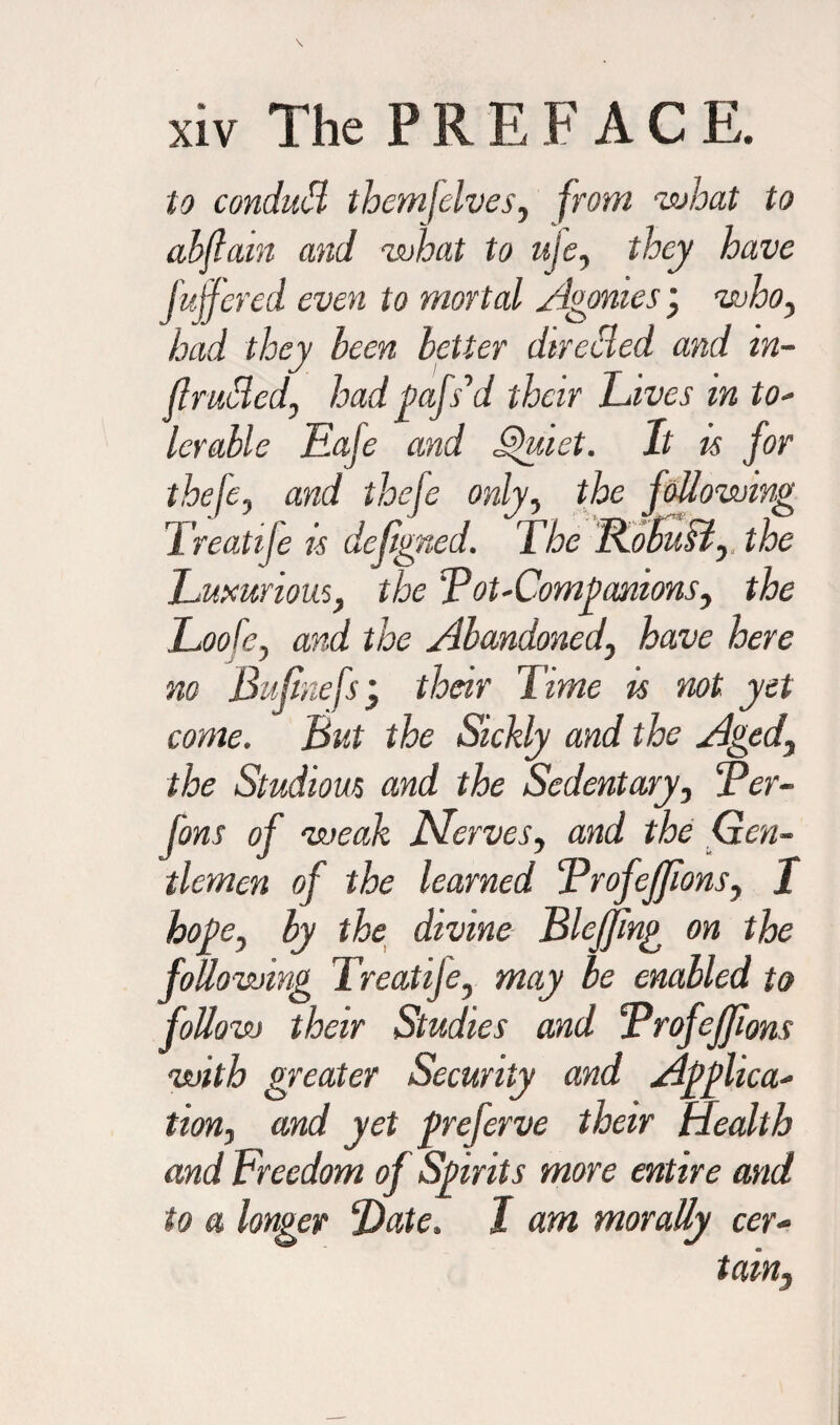 to condutB themfelves, from what to abftain and what to uje, they have fujfered even to mortal Agonies j who, had they been better dtrccled and in¬ fracted, had fafs’d their Lives in to¬ lerable Eaje and Quiet. It is for thefe, and thefe only, the following Treatife is defigned. The Robust, the Luxurious, the Lot-Comfamous, the Loofe, and the Abandoned, have here no Bu/inefsj their Time is not yet come. But the Sickly and the Aged, the Studious and the Sedentary, Ler- f'ons of weak Nerves, and the Gen¬ tlemen of the learned Lrofejfons, I hofe, by the divine Blejjing on the following Treatije, may be enabled to follow their Studies and Lrofeffons with greater Security and Affixa¬ tion, and yet freferve their Health and Freedom of Sfirits more entire and to a longer Slate. J am morally cer¬ tain,