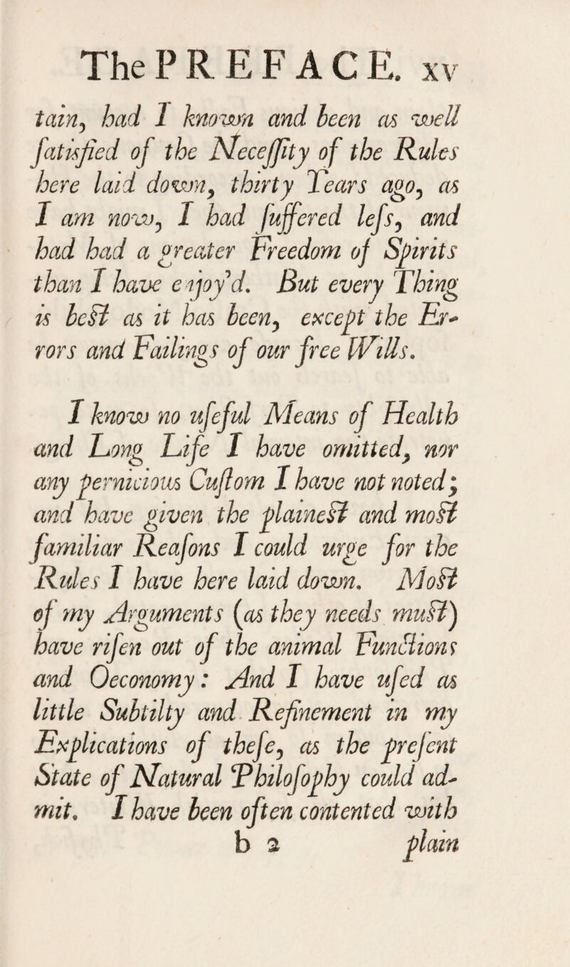 tain, had 1 known and been as well fatisfied of the Ncceffity of the Rules here laid down, thirty Tears ago, as J am now, I had fuffered lefs, and had had a greater Freedom of Spirits than / have enjoy'd. But every Thing is bcB as it has been, except the hr* rors and Failings of our free IVills. I know no ufeful Means of Health and Fong Fife I have omitted, nor any pernicious Cuflom I have not noted, and have given the plainest and most familiar Reafons I could urge for the Rides I have here laid down. Most of my Arguments {as they needs muB) have rifen out of the animal Functions and 0economy: And I have ufed as little Subtilty and Refinement in my Explications of thefe, as the prefent State of Natural ‘Pbilojopby could ad' mit. I have been often contented with b 2 plain