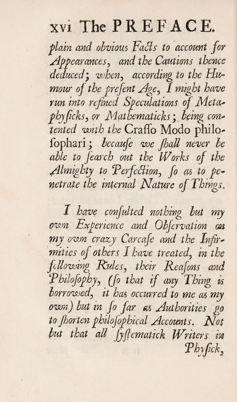 plain and obvious Tails to account for Jti earanccs, and the Cautions thence deducedj when, according to the Hu¬ mour of the prefent Age, 1 might have run into refined Speculations of Meta- phyfichs, or Matlxmaticks; being con- tented with the Craffo Modo philo fophari \ becaufe we Jhall never be able to jearch out the Works of the Almighty to ‘Perfection, fo as to pe¬ netrate the internal Mature of Things. I have confulted nothing but my own Experience and Obfcrvation on rny own crazy Carcafe and the Infir¬ mities of others I have treated, m the following Rules, their Rcajons and Philofophy, (fo that if any Thing is borrowed, it has occurred to me as my own) but in fo far as Authorities go to fhorten philojophical Accounts. Mot but that all Jyfiematick Writers in