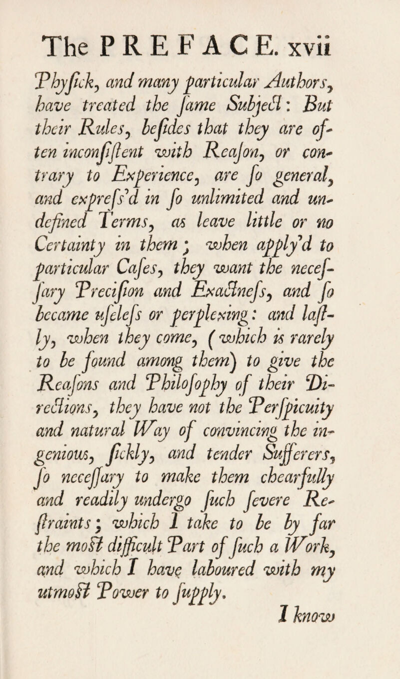 Phyfick, and many particular Authors, have treated the Jame SubjeCl: But their Rules, befidcs that they are of¬ ten inconfijlent with Reajon, or con¬ trary to Experience, are fo general, and exprefs’d in fo unlimited and un¬ defined Terms, as leave little or no Certainty in them • when applfid to particular Cafes, they want the necej- j'ary Precifion and Exaclncfs, and fo became ufelefs or perplexing: and lajl- ly, when they come, ( which is rarely to be found among them) to give the Rcafons and Philofophy of their ‘Di¬ rections, they have not the Perfpicuity and natural Way of convincing the in¬ genious, fickly, and tender Sufferers, Jo nccejjary to make them chearfully and readily undergo fuch fevere Re- flramts \ which 1 take to be by far the mod difficult Part of fuch a Work, and which I have laboured with my utrnoCl Power to fapply. 1 know