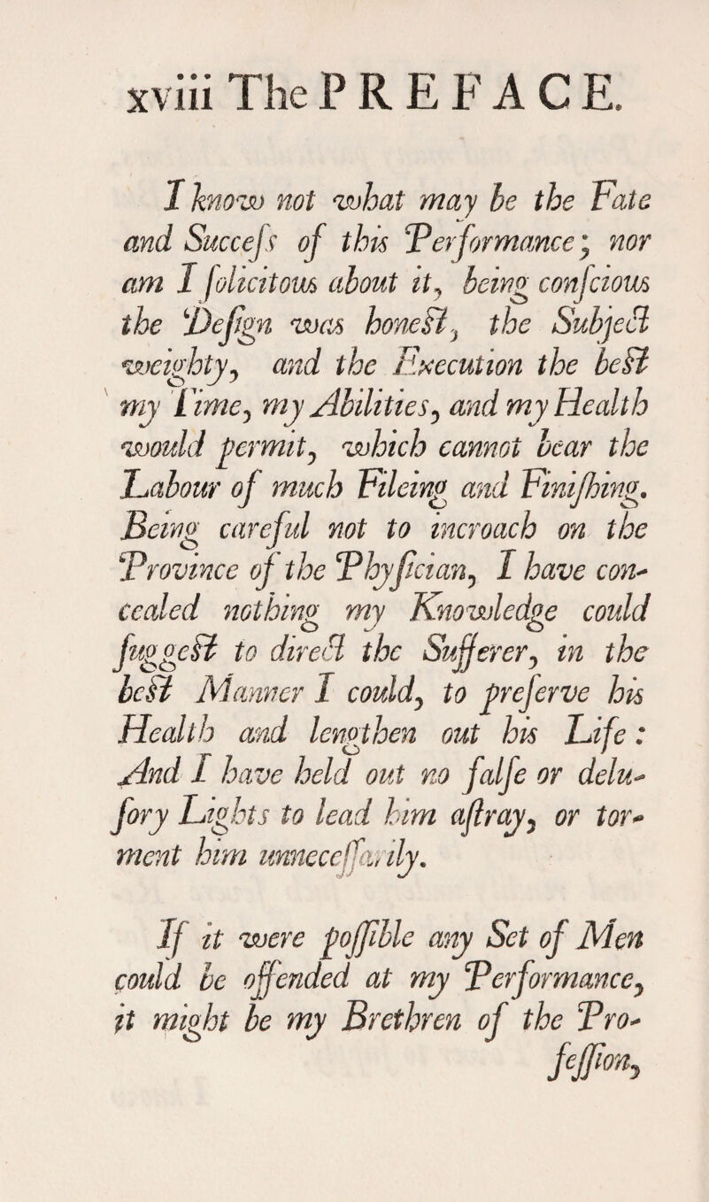 I know not what may he the Fate and Succefs of this ‘Performance * nor am I johcitom about it, being confcious the ‘Defign was honeH, the Subjed weighty, and the Execution the belt my Fime, my Abilities, and my Health would permit, which cannot bear the JLabour of much Fileing and Fmifhing. Being careful not to incroach on the Province of the Phyfician, I have con- ceded nothing my Knowledge could juggeff to dreed the Sufferer, in the bcH Manner I could, to prejerve his Health and lengthen out his Fife: And I have held out no falfe or delu- fory Fights to lead him affray, or tor- mat him unnecefmly. If it were pojffble any Set of Men could be offended at my Performance, it might be my Brethren of the Pro-