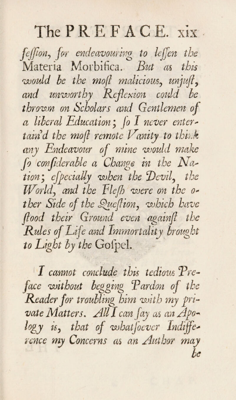 fejfion, for endeavouring to lejfen the Materia Morbifica. But as this would he the mojl malicious, unjufl, and unworthy Reflexion could he thrown on Scholars and Gentlemen of a liberal Education jo I never enter¬ tain d the mojl remote l ramty to think any Endeavour of mine would make fo confiderable a Change in the Na¬ tion’, cfjycciaily when the Devil, the World, and the Lleff were on the o- ther Side of the Sfuef ion, which have flood their Ground even againjl the Rules of Life and Immortalit y brought to Light by the GofpeL 11 cannot conclude this tedious 'Pre¬ face without begging Pardon of the Reader for troubling him with my pri¬ vate Matters. All / can fay as an Ago- hy is, that of whatjoever Indiffe¬ rence my Concerns as an Author may be