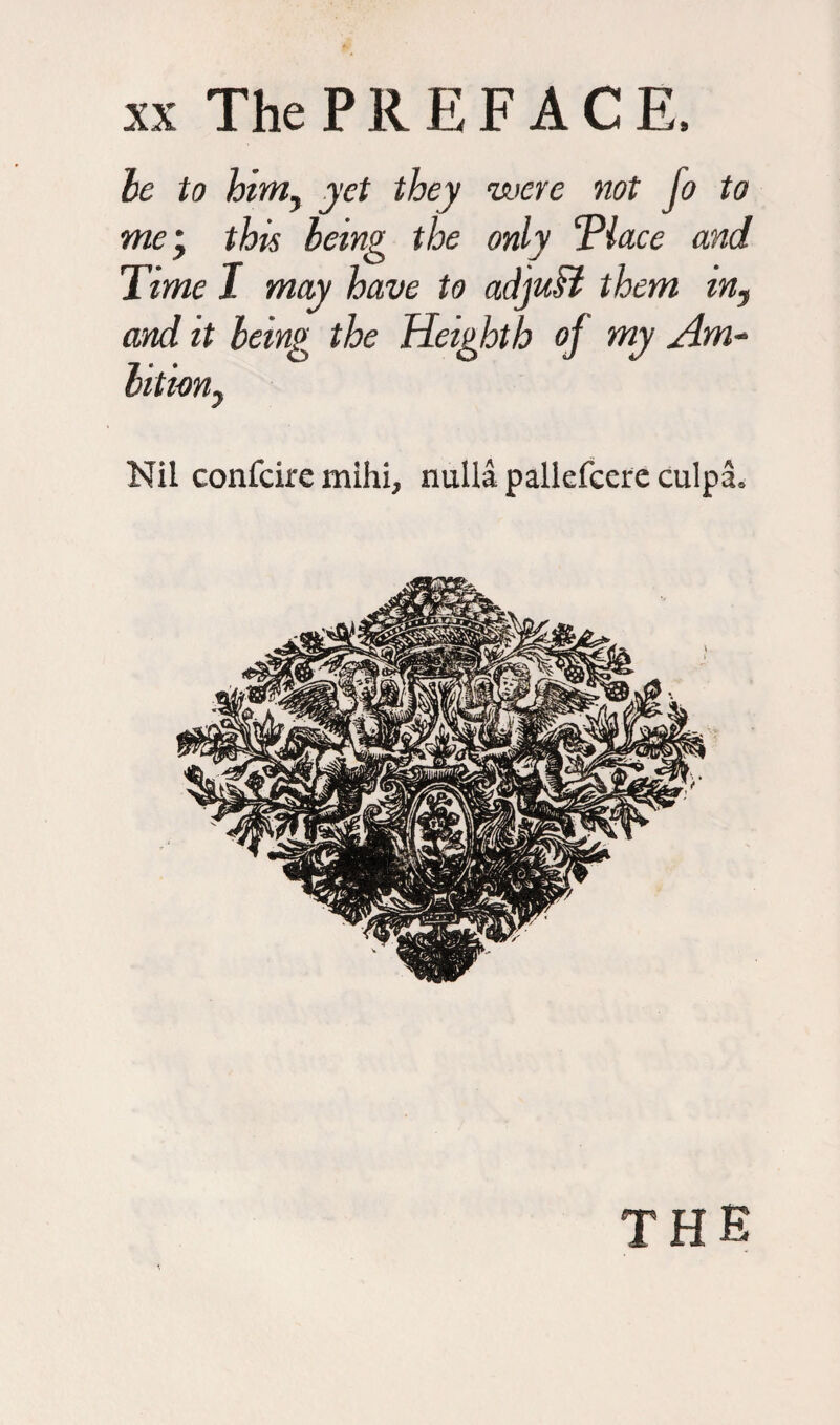 be to him, yet they were not fo to me', this being the only ‘Place and Time I may have to adjvM them in, and it being the Heighth oj my Am¬ bition, Nil confcire mihi, nulla pallefcere culpa. THE