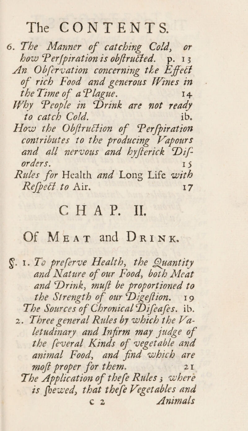 6. The Manner of catching Cold, or how Perjpiration is obfiruSted. p. 13 An Ob few at ton concerning the Effect of rich Food and generous Wines in the Time of a Plague. 14 Why People in Hrink are not ready to catch Cold. ib. How the ObftruAion of Perfpiration contributes to the producing Vapours and all nervous and hyfterick cDif- orders. 15 Rules for Health and Long Life with RefpeEt to Air. 17 c H A p. 11. Of Meat and Drink. i. To preferve Health, the Quantity and Nature of our Food, both Ale at and Hr ink, muft be proportioned to the Strength of our Higeflion. 19 The Sources of Chronical Hifeafes. ib. 2. Three general Rules by which the Va¬ letudinary and Infrm may judge of the feveral Kinds of vegetable and animal Food, and find which are moft proper for them. 21 The Application of thefe Rules j where is fhewed, that thefe Vegetables and c 2 Animals