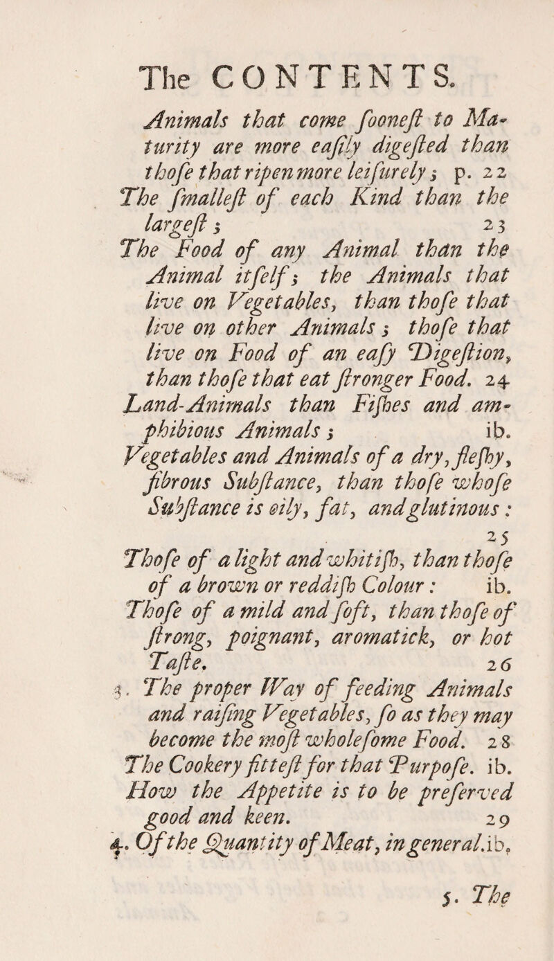 Animals that come fooneft to Ma¬ turity are more eafily digefted than thofe that ripen more leifurely 3 p. 22 The fmalleft of each Kind than the large]} 3 23 The Food of any Animal than the Animal itfelf $ the Animals that live on Vegetables, than thofe that live on other Animals 3 thofe that live on Food of an eafty Higeftion, than thofe that eat ftronger Food. 24 Land-Animals than Fifhes and am¬ phibious Animals 3 ib„ Vegetables and Animals of a dry,fle]hyy fibrous Subfiance, than thofe whofe Subfiance is oily, fat, and glutinous; 25 Thofe of a light and whitifh, than thofe of a brown or reddijh Colour: ib. Thofe of a mild and foft, than thofe of ftrong, poignant, aromatick, or hot Tafle. 26 3, The proper Way of feeding Animals and raifing Vegetables, fo as they may become the mofi wholefome Food. 2 8 The Cookery fit t eftfor that Turpofe. ib. How the Appetite is to be preferved good and keen. 2 9 4-. Of the Quantity of Meat, ingeneral.ibf 5. The