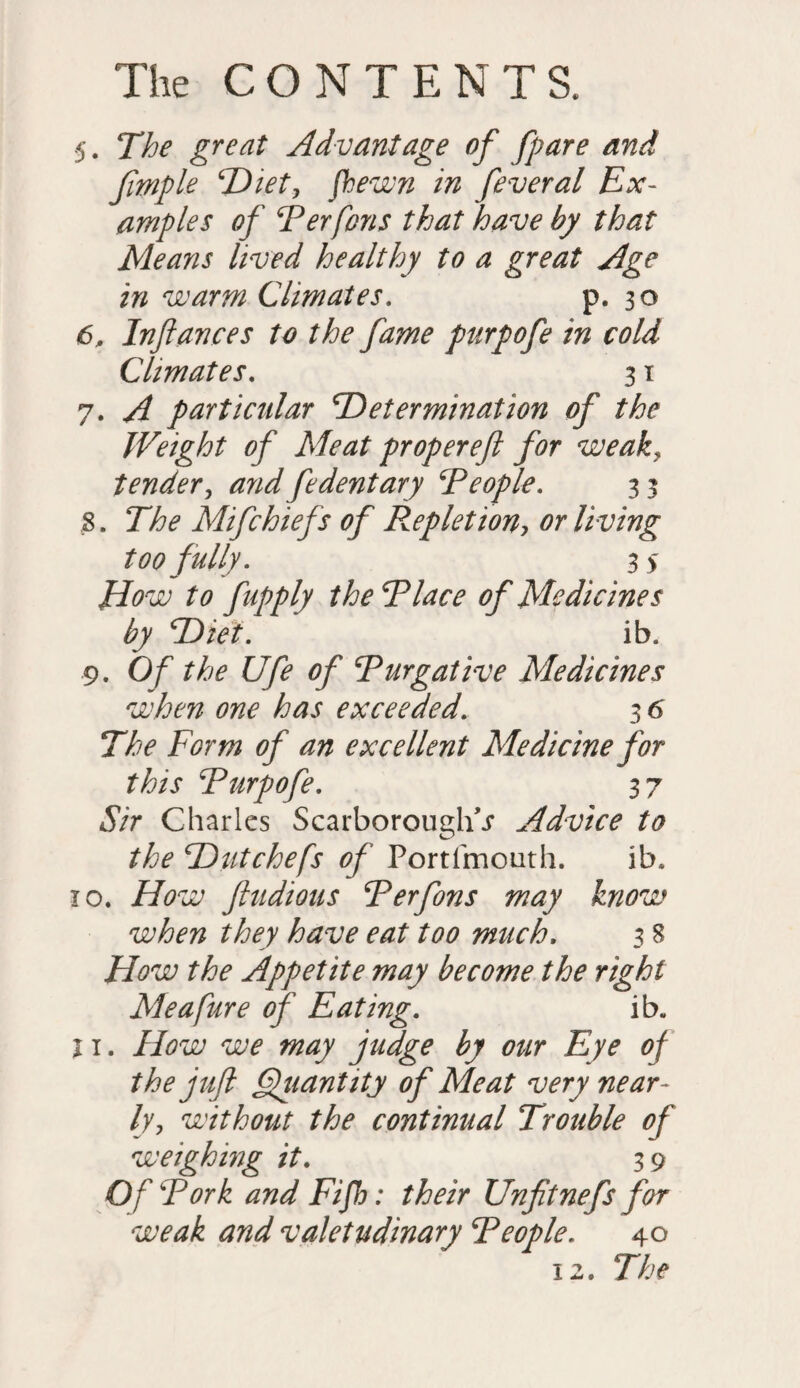 5. The great Advantage of fpare and fimple Diet, fhewn in feveral Ex¬ amples of Ter fans that have by that Means lived healthy to a great Age in warm Climates. p. 30 6. Inftances to the fame purpofe in cold Climates. 31 7. A particular Determination of the Weight of Meat proper eft for weak, tender, and fedentary Teople. 3 3 3. The Mifchiefs of Repletion, or living too fully. 3 > to fapply the Tlace of Medicines by Diet. ib. 9. Of the Ufe of Tnegative Medicines when one has exceeded. 3 6 The Form of an excellent Medicine for this Turpofe. 3 7 «SVr Charles Scarborough^ Advice to the D ut chefs of Port (mouth. ib. 10. How ftudious Terfons may know when they have eat too much. 3 8 How the Appetite may become the right Meafure of Eating. ib. j 1. How we may judge by our Eye of the juft Quantity of Meat very near¬ ly, without the continual Trouble of weighing it. 39 Of Tork and Fifh: their Unfitnefs for weak and valetudinary Teople. 40 12. The