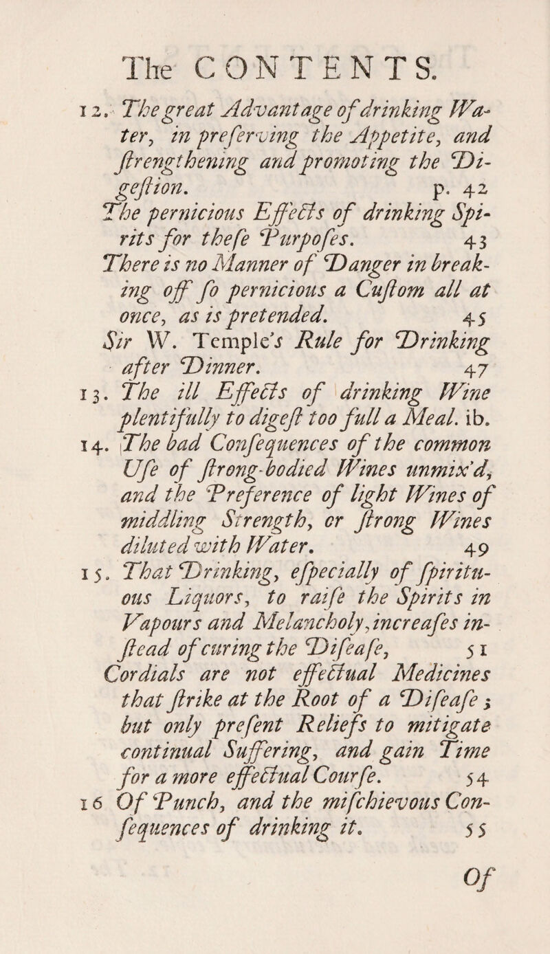 12. The great Advantage of drinking Wa¬ ter y in preserving the Appetite, and firengthenmg and promoting the jDi- geftion, p. 42 The pernicious Effects of drinking Spi¬ rits for thefe SPurpofes, 43 There is no Manner of Danger in break- ing off fo pernicious a Cuftom all at once, as is pretended, 45 Sir W. Templet jfor Drinking after ‘Dinner, 47 13. The ill Effects of drinking Wine plentifully to digeft too full a Meal. ib. 14. |The bad Confequences of the common Ufe of ftrong-bodied Wines unmixd, and the Ereference of light Wines of middling Strength, or firong Wines diluted with Water. 49 15. That Drinking, efpe dally of fpir it li¬ ons Liquors, to raife the Spirits in Vapours and Melancholy, increafes in- ftead of curing the Difeafe, 51 Cordials are not effectual Medicines that ftrike at the Root of a Difeafe j but only prefent Reliefs to mitigate continual Suffering, and gain Time for a more effectual Courfe, 54 16 Of ‘Enrich, the mifchievous Con- fequences of drinking it. 5 5 0/