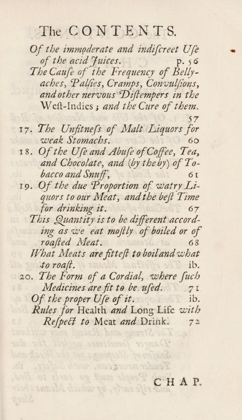 Of the immoderate and indifcreet Ufe of the acid Juices. p. 5 6 The Caufe of the Frequency of Belly- aches, Baltics, Cramps, Convuljions, and other nervous Biflempers in the Weft-Indies; and the Cure of them. 57 17. The Unfitnefs of Malt Liquors for weak Stomachs. 60 18. Of the Ufe and Abufe of Coffee, Tea, and Chocolate, and [by the by) of To¬ bacco and Snuff, 61 19. Of the due Broportion of watry Li¬ quors to our Meat, and the befl Time for drinking it. 6j This Quantity is to be different accord¬ ing as we eat moftly of boiled or of roofed Meat. 6 8 What Meats are fittefl to boil and what •to roafl. ib. 20. The Form of a Cordial, where fuch Medicines are fit to be ufed. 71 Of the proper Ufe of it. ib. Rules for Health and Long Life with Ref petit to Meat and Drink. 72 CHAR