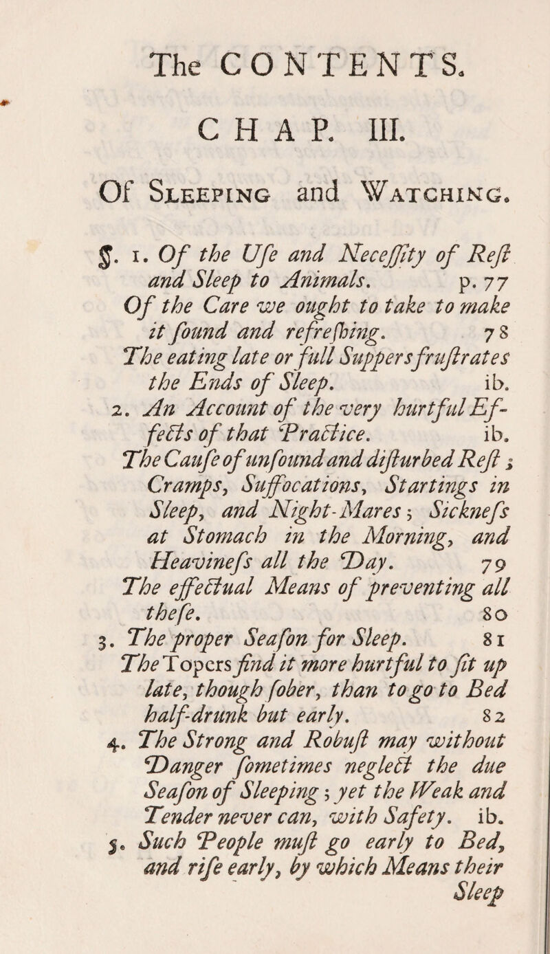CHAR III. Of Sleeping and Watching, i. Of the Ufe and Neceffity of Reft and Sleep to Animals. p* 77 Of the Care we ought to take to make it found and refreshing. 7 8 The eating late or full Suppersfruftrates the Ends of Sleep. ib. 2. An Account of the very hurtful Ef¬ fects of that Traci ice. ib. The Caufe of unfound and diftur bed Reft j Cramps, Suffocations, Startings in Sleep, and Night-Mares 5 Sicknefs at Stomach in the Mornings and Heavinefs all the Day. 79 The effectual Means of preventing all thefe. 80 3. The proper Seafon for Sleep. s 1 The Topers find it more hurtful to fit up late, though fiber, than to go to Bed half drunk but early. 82 4. The Strong and Robuft may without ‘Danger fometimes negleft the due Seafon of Sleeping; yet the Weak and Tender never can, with Safety, ib. Such Teople muft go early to Bed\ and rife early, by which Means their Sleep