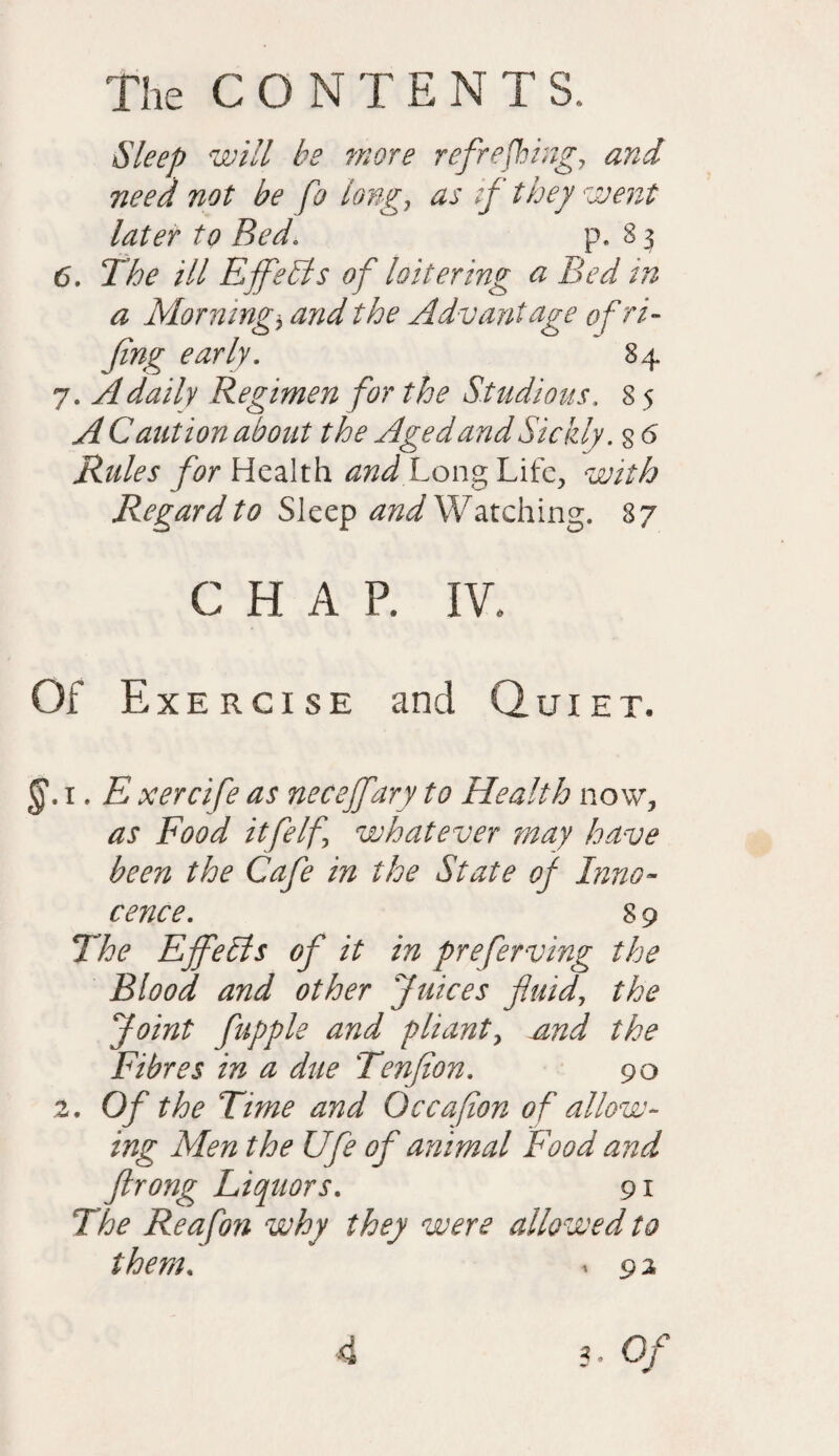 Sleep will he more refreshing, and need not be fo long, as if they went later to Bed. p. 8 3 6. The ill Effects of loitering a Bed in a Mornmg* and the Advantage ofri- Jing early. 84 7. A daily Regimen for the Studious. 8 5 A Caution about the Aged and Sickly, s 6 Rules for Health and Long Life, with Regard to Sleep Watching. 87 CHAP. IV. Of Exercise and Quiet. 1. E xercife as necejfary to Health now, as Food itfeIf whatever may have been the Cafe in the State of Inno¬ cence. 8 9 The Ejfelis of it in preferving the Blood and other Juices fluid, the Joint fupple and pliant, aind the Fibres in a due Tenflon. 90 2. Of the Time and Qccafion of allow¬ ing Men the Ufe of animal Food and ftrong Liquors. 91 The Reafon why they were allowed to them. i 9 2