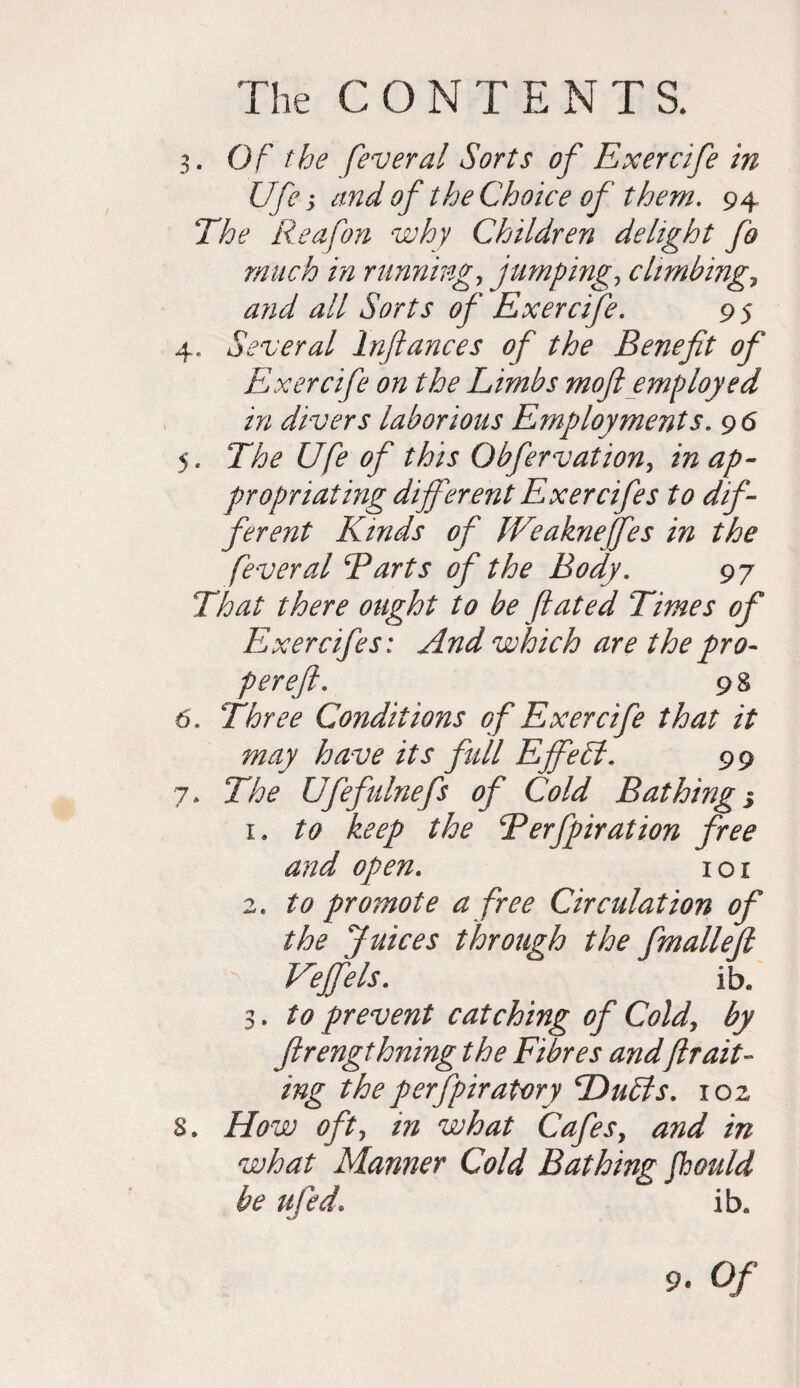 3. O f the feveral Sorts of Exercife in Ufe j and of the Choice of them. 94 The Reafon why Children delight fo much in running, jumpings climbing5 and all Sorts of Exercife. 95 4. Several Infiances of the Benefit of Exercife on the Limbs moft employed in divers laborious Employments. 9 6 5. The Ufe of this Obfervation, in ap¬ propriating different Exercifes to dif¬ ferent Kinds of IVeakneffes in the fever al Barts of the Body. 97 That there ought to be fated Times of Exercifes: And which are the pro- perefi. 98 6. Three Conditions of Exercife that it may have its full Effeff. 99 7. The Ufefulnefs of Cold Bathing 3 1. to keep the Berfpiration free and open. 1 o 1 2. to promote a free Circulation of the Juices through the fmalleft Veffels. ib. 3. to prevent catching of Cold, by flrengthning the Fibres andfram¬ ing theperfpiratory Duffs. 102 s. How oft, in what Cafes, and in what Manner Cold Bathing fhould be ufed. ib.