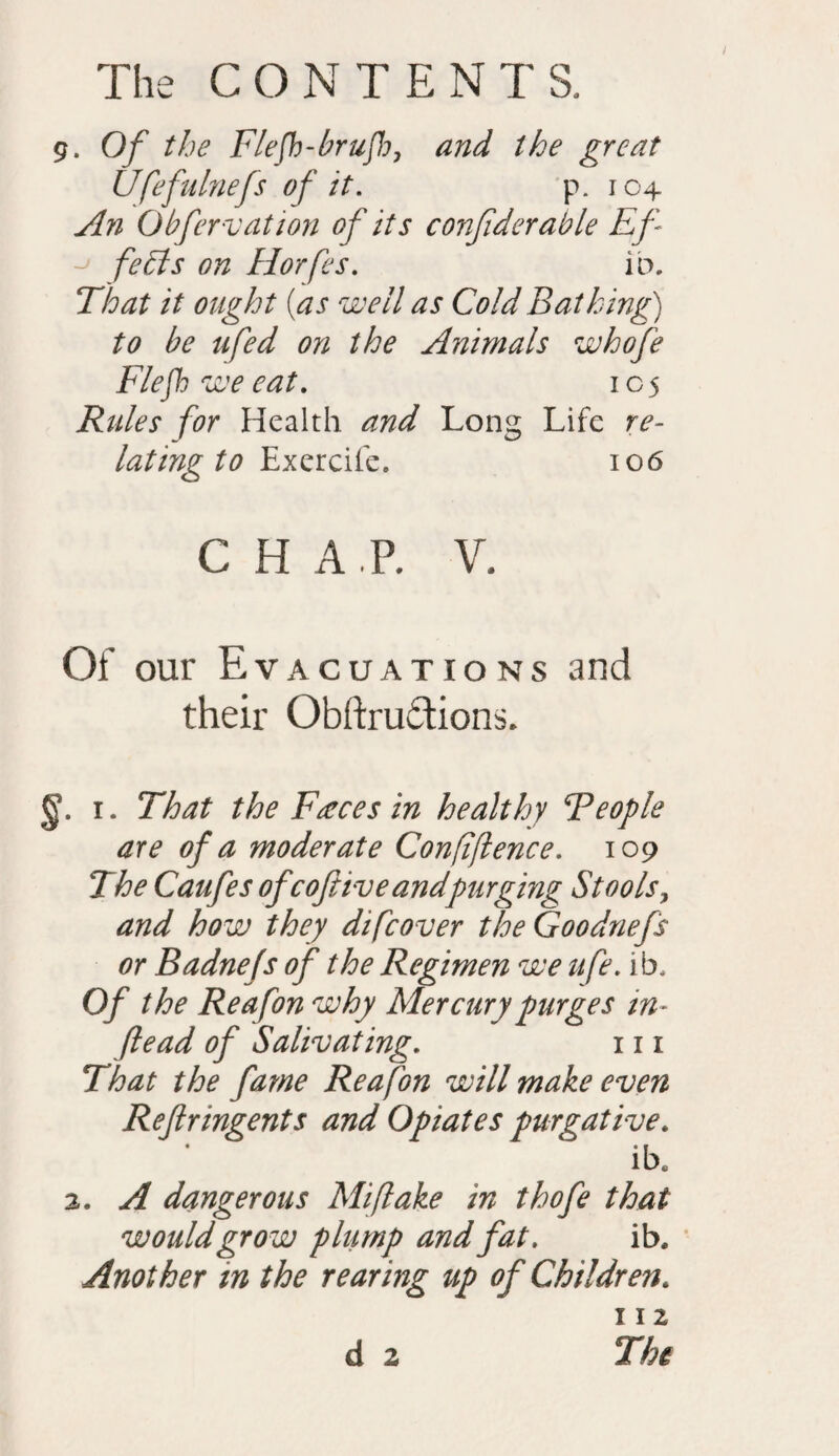 9. Of the Flefh-brufh, and the great Ufefulnefs of it. p. 104 An Obfervation of its conjiderable Ef fe£ts on Horfes. ib. That it ought {as well as Cold Bathing) to be ufed on the Animals whofe Fief we eat. 105 Rules for Health and Long Life re¬ lating to Exercife. 106 C H A P. V. Of our Evacuations and their Obftru&ions. §. 1. That the Faeces in healthy People are of a moderate Confidence. 109 The Caufes ofcoftiveandpurging Stools, and how they difeover the Goodnefs or Badnefs of the Regimen we ufe. ib. Of the Reafon why Mercury purges in- flead of Salivating. 111 That the fame Reafon will make even Reflringents and Opiates purgative. ibe 2. A dangerous Mi flake in thofe that would grow plump and fat. ib. Another in the rearing up of Children. 112 d 2 The