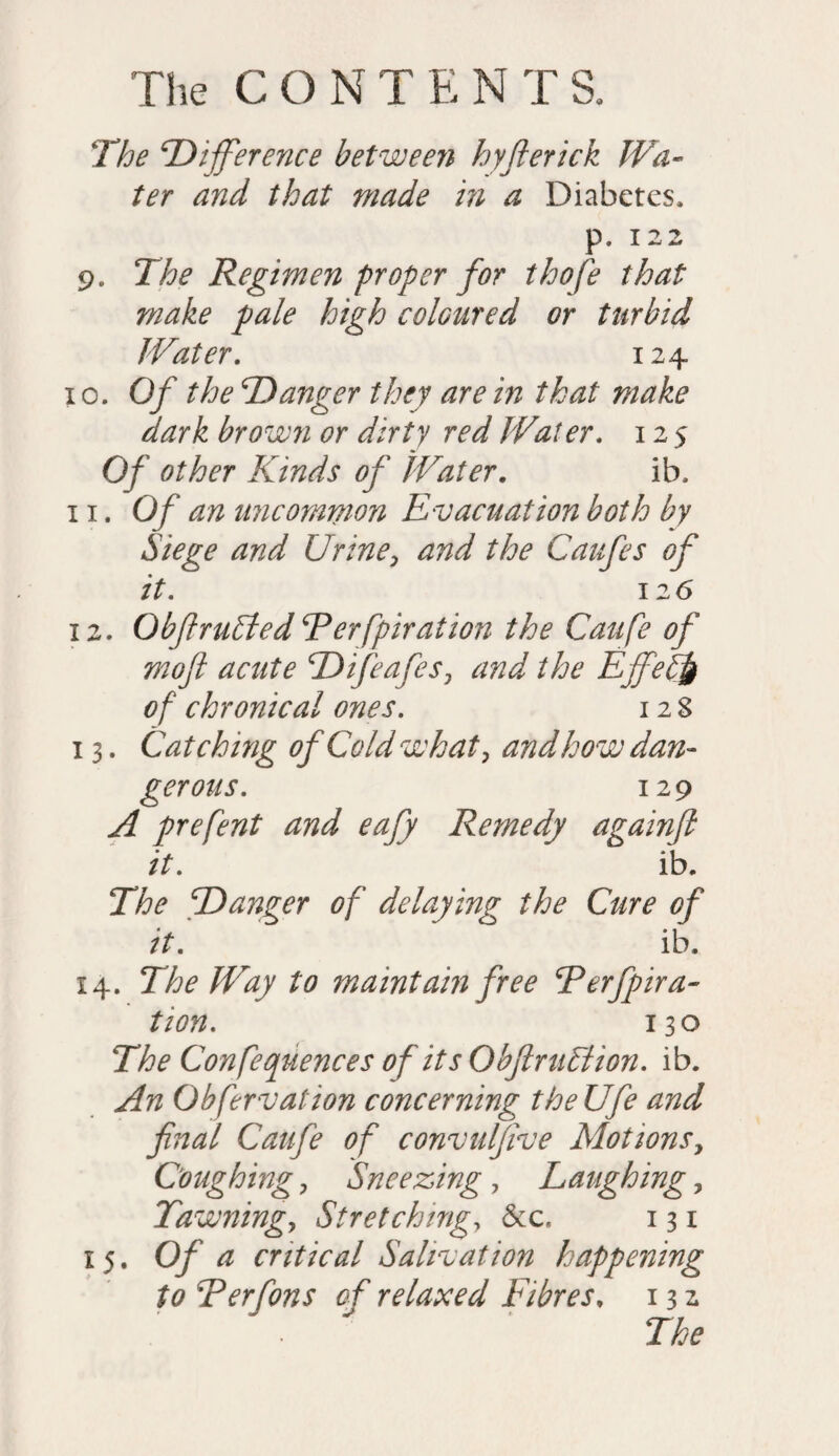 The ‘Difference between hyfterick Wa¬ ter and that made in a Diabetes, p. 122 9„ The Regimen proper for thofe that make pale high coloured or turbid Water. 124 10. Of the Danger they are in that make dark brown or dirty red Water. 125 Of other Kinds of Water. ib, 11. Of an uncommon Evacuation both by Siege and Urine, and the Caufes of it. 12 6 12. Obf rubied Rerfpiration the Caufe of moft acute Difeafes, and the Ejfebfr of chronical ones. 12 8 13. Catching of Cold what, and how dan¬ gerous. 129 A prefent and eafy Remedy againjl it. ib. The Danger of delaying the Cure of it. ib. 14. The Way to maintain free ‘Perfpira- tion. 130 The Conferences of its Obfirubiion. ib. An Obfervation concerning theUfe and final Caufe of convulfive Motions, Coughing, Sneezing , Laughing, Tawning, Stretching, &c« 131 15. Of a critical Salivation happening to Rerfons of relaxed Fibres, 13 2