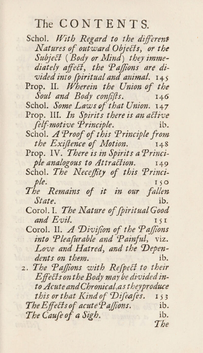 Schol. With Regard to the different Natures of outward Objects, or the Subject {Body or Mind) they imme¬ diately affeCt, the Paffons are di¬ vided into fpiritualand animal. 145 Prop. II. Wherein the Union of the Soul and Body confifts. 146 Schol. Some Laws of that Union. 147 Prop. III. In Spirits there is an active felf motive Principle. ib. Schol. A Proof of this Principle from the Exiflence of Motion. 148 Prop. IV. There is in Spirits a Princi¬ ple analogous to Attraction. 149 Schol. The Neceffity of this Princi¬ ple. 150 The Remains of it in our fallen State. ib. Corol. I. The Nature of fpiritual Good and Evil. 151 Corol. II. A Divifion of the Paffons into Pleafurable and Painful, viz. Love and Hatred, and the Depen¬ dents on them. ib. 2. The Paffons with RefpeCt to their E ffeCis on the Body may be divided in¬ to Acute andChronical,as they produce this or that Kind of Difeafes. 153 The Effects of acute Paffons. ib. The Caufe of a Sigh. ib.