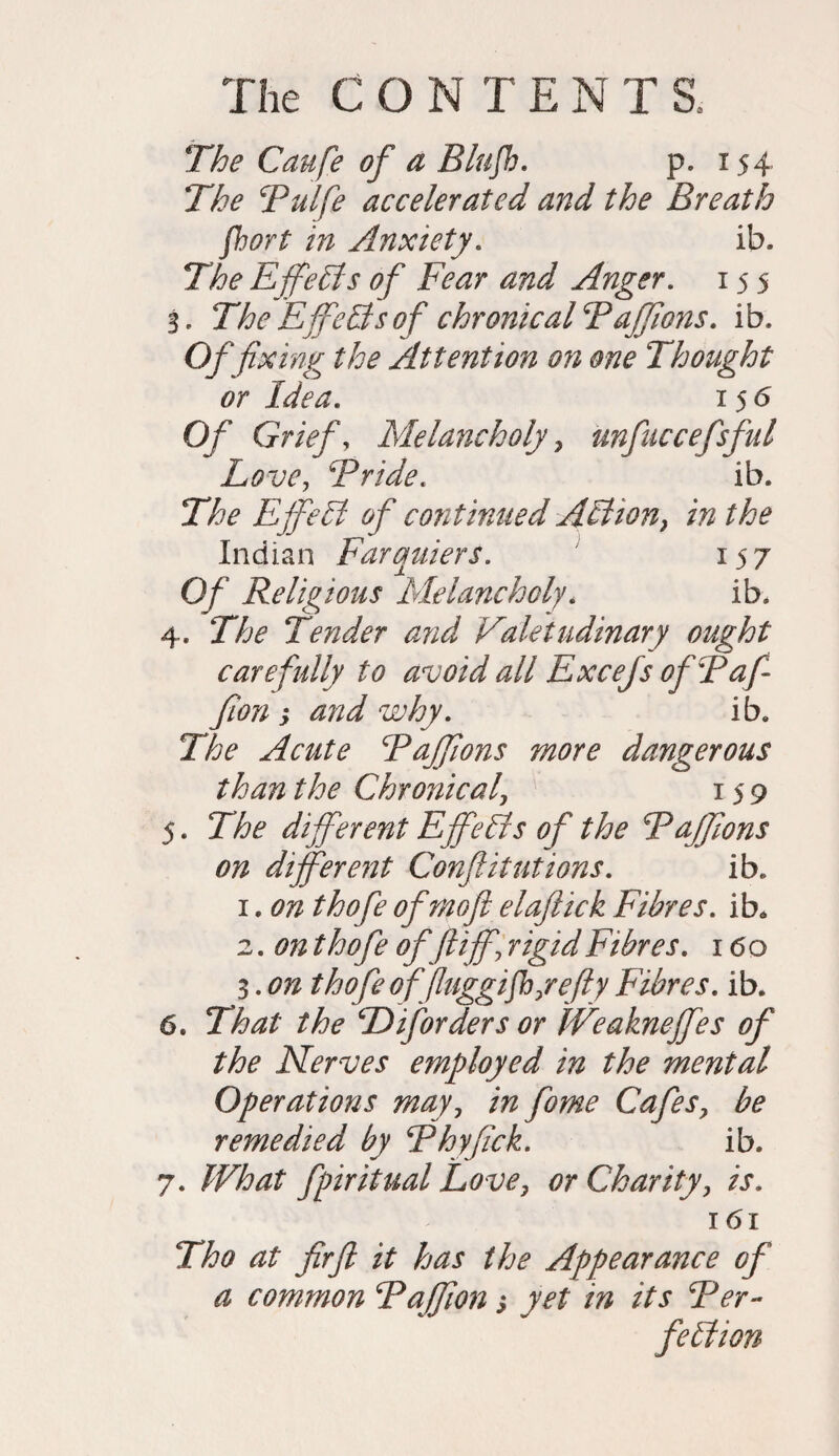 The Caufe of a Blufb. p. 154 The Bulfe accelerated and the Breath fbort in Anxiety. ib. The EffeEls of Fear and Anger. 155 3. The Effects of chronical Baffions. ib. Of fixing the Attention on one Thought or Idea. 156 Of Grief, Melancholy, unfuccefsful Love, Bride. ib. The EffeEl of continued Action, in the Indian Farquiers. 15 7 0/ Religious Melancholy, ib. 4. The Tender and Valetudinary ought carefully to avoid all Excefs ofBafi fion -y and why. ib. The Acute Baffions more dangerous than the Chronicaly 159 5. The different Efifeffs of the Baffions on different Confutations. ib. 1.0# ^0/0 ofmoft elaftick Fibres. ib* 2. on thofe offt iff\ rigid Fibres. 160 3. on thofe offiuggifhyefty Fibres. ib. 6. That the B if orders or fVeakneffes of the Nerves employed in the mental Operations may, CafeSy be remedied by Bhyfick. ib. 7. /F/W fpiritual Love, or Charityy is. 161 Tho at firfl it has the Appearance of a common Bajfion s yet in its Ber- feffion