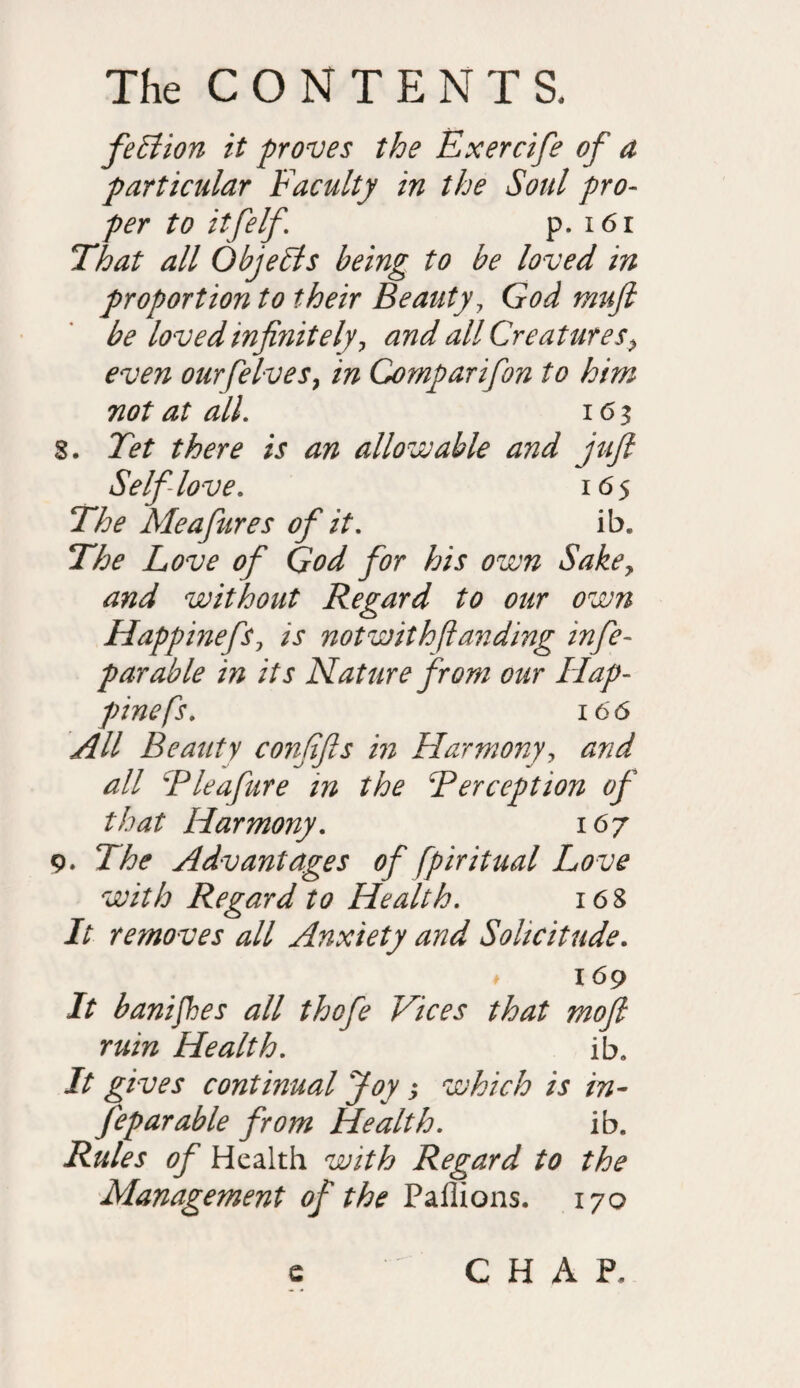 feElion it proves the Exercife of a particular Faculty in the Soul pro¬ per to itfelf. p. i6r That all ObjeEls being to be loved in proportion to their Beauty, God muft be loved infiyiitely? and all Creatures> even ourfelves9 in Comparifon to him not at all. 163 8. Tet there is an allowable and juft Self love. 165 The Meafures of it. ib. The Love of God for his own Sakey and without Regard to our own Happinefs, is not with (landing infe- parable in its Nature from our Hap- pinefs. 166 All Beauty conftfts in Harmony, and all Pleafure in the Perception of that Harmony. 167 9. The Advantages of fpiritual Love with Regard to Health. 16 8 It removes all Anxiety and Solicitude. ♦ 169 It banifhes all thcfe Vices that mo ft ruin Health. ib. It gives continual Joy > which is in- feparable from Health. ib. Rules of Health with Regard to the Management of the Paflions. 170 e CHAP.