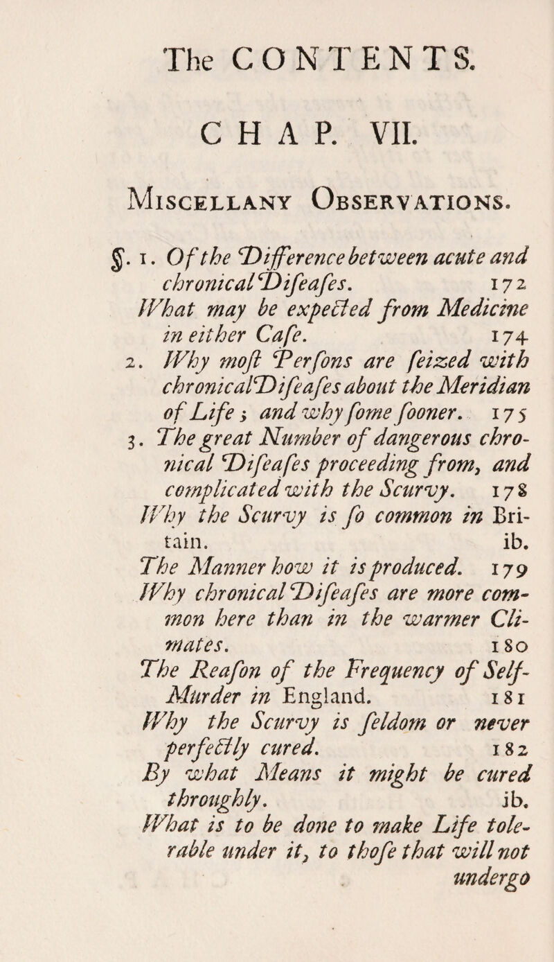 CHAR VII. Miscellany Observations. i. Of the‘Difference between acute and chronical Difeafes. 172 What may be expected from Medicine in either Cafe. 174 2. Why moft Terfons are feized with chronicalDifeafes about the Meridian of Life, and why fome fooner. 17 s 3. The great Number of dangerous chro¬ nical Difeafes proceeding from, and complicated with the Scurvy. 17% Why the Scurvy is fo common in Bri¬ tain. ib. The Manner how it is produced. 179 Why chronic alDifeafes are more com¬ mon here than in the warmer Cli¬ mates. ISO The Reafon of the Frequency of Self- Murder in England. 181 Why the Scurvy is feldom or never perfectly cured. 182 By what Means it might be cured throughly. ib. What is to be done to make Life tole¬ rable under it, to thofe that will not undergo