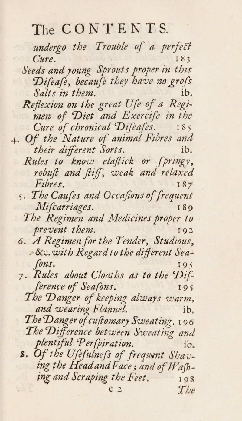 undergo the Trouble of a p erf eft Cure. i 8 3 Seeds and young Sprouts proper in this Difeafe, becaufe they have no grofs Salts in them. ib. Reflexion on the great Ufe of a Regi¬ men of Diet and Exercife in the Cure of chronical Difeafes. i 8 > . Of the Nature of animal Fibres and their different Sorts. ib. Rules to know elaflick or fpringyy robuft and jiff\ weak and relaxed Fibres. 187 5. The Caufes and Occaflons of frequent Mifcarriages. 189 The Regimen and Medicines proper to prevent them. 193 6. A Regimen for the Tender, Studious, . &c. with Regard to the different Sea- fons. 19 5 7. Rules about Cloaihs as to the ‘Dif¬ ference of Sea fons. 19 5 The Danger of keeping always warmy and wearing Flannel. ibs The Danger ofcuflomary Sweating. 19 6 The Difference between Sweating and plentiful Terfpiration. ib, £. Of the Ufefulnefs of frequent Shav¬ ing the Head and Face; and of Wa fl¬ ing and Scraping the Feet. 19 g e 2 The