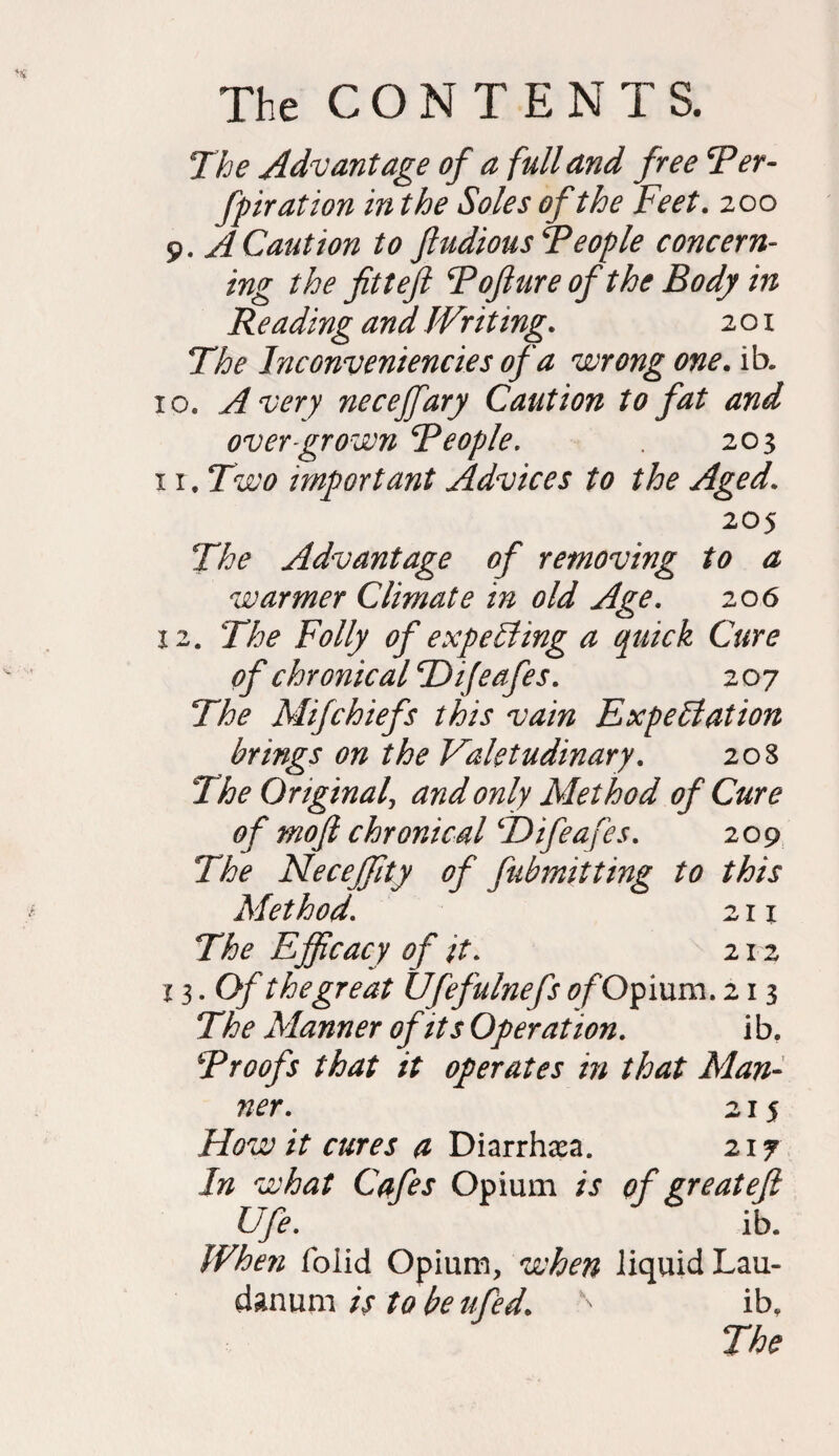 The Advantage of a full and free Ter- fpiration in the Soles of the Feet. 200 9. A Caution to fludiousTeople concern¬ ing the fitteft Tojlureofthe Body in Reading and Writing. 201 The Inconveniences of a wrong one. ib. 10. Avery necejfary Caution to fat and over grown Teople. 203 1 r. Two important Advices to the Aged. 205 The Advantage of removing to a warmer Climate in old Age. 206 12. The Folly of expelling a quick Cure of chronical T)ifeafes. 207 The Mifchiefs this vain Expectation brings on the Valetudinary. 208 The Original, and only Method of Cure of mojl chronical ‘Difeafes. 209 The NeceJJity of fubmitting to this Method. 211 The Efficacy of it. 212 13. Of the great Ufefulnefs of Of mm. 213 The Manner of its Operation. ib. Troofs that it operates in that Man¬ ner. 215 How it cures a Diarrhea. 217 In what Cafes Opium is of greatefi Ufe. ib. When foiid Opium, when liquid Lau¬ danum is to be ufed. ^ ib.