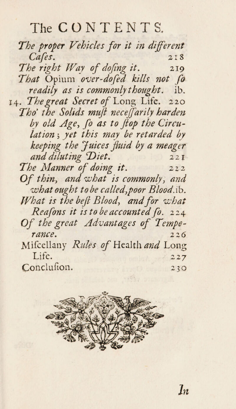 The proper Vehicles for it in different Cafes. 218 The right Way of dofing it. 219 That Opium over-dofed kills not fo readily as is commonly thought, ib. 14. The great Secret of Long Life. 220 Tho the Solids muft neceffarily harden by old Age, fo as to flop the Circu¬ lation 5 yet this may be retarded by keeping the Juices fluid by a meager and diluting 'Diet. 221 The Manner of doing it. 222 Of thin, and what is commonly, and what ought to be called,poor Blood.ib. What is the beft Blood, and for what Reafons it is to be accounted fo. 224 Of the great Advantages of Tempe¬ rance\ 22 <5 Mifcellany Rules of Rctiilx and Long Life. 227 Conclufion. 230 In