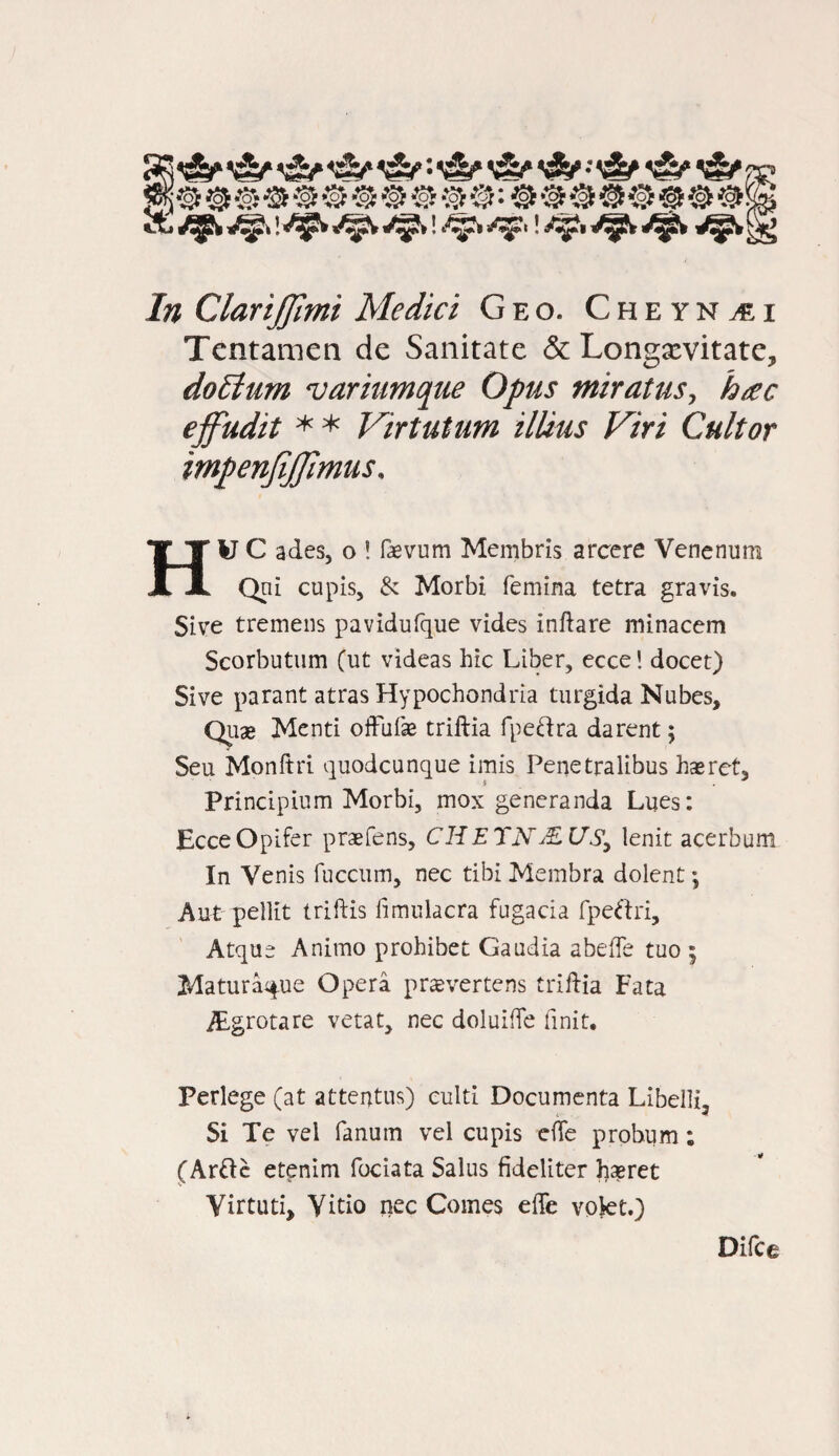 Tentamen de Sanitate & Longsevitate, doElum variumque Opus miratus, h<ec effudit * * Virlutum illius Viri Cult or irnpenfijfimus. HUC ades, o ! faevum Membris arcere Venenum Qni cupis, & Morbi femina tetra gravis. Sive tremens pavidufque vides inftare minacem Scorbutum Cut videas hie Liber, ecce! docet) Sive parant atras Hypochondria turgida Nubes, Quae Menti ofFufae triftia fpeftra da rent \ Seu Monftri quodcunque imis Penetralibus haeret. Principalm Morbi, mox generanda Lues: EcceOpifer praefens, CHETNJ£USy lenit acerbum In Venis fuccum, nec tibi Membra dolent; Ant pellit triftis fimulacra fugacia fpeftri, Atque Animo prohibet Gandia abefte tuo ; Maturate Opera prasvertens triftia Fata JEgrotare vetat, nec doluifte finit. Perlege (at attentus) culti Documenta Libelli5 Si Te vel fanum vel cupis efte probum; (Ar&c etenim fociata Salus fideliter h*ret Yirtuti, Yitio nec Comes efte vokt.) Difce