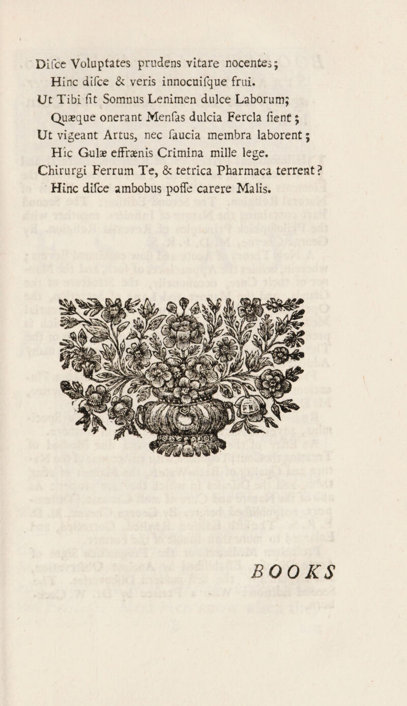 Difcc Voluptates prudens vitare nocentes; Hinc difce & veris innocuifque frui. Ut Tibi fit Somnus Lenimen dulce Laborum; Quaeque onerant Menfas dulcia Fercla fient; Ut vigeant Artus, nec faucia membra laborent; Hie G-ula? efFraenis Crimina mille lege. Chirurgi Ferrum Te, & tetrica Pharmaca terrent? Hinc difce ambobus poffe carere Malis. BOOKS