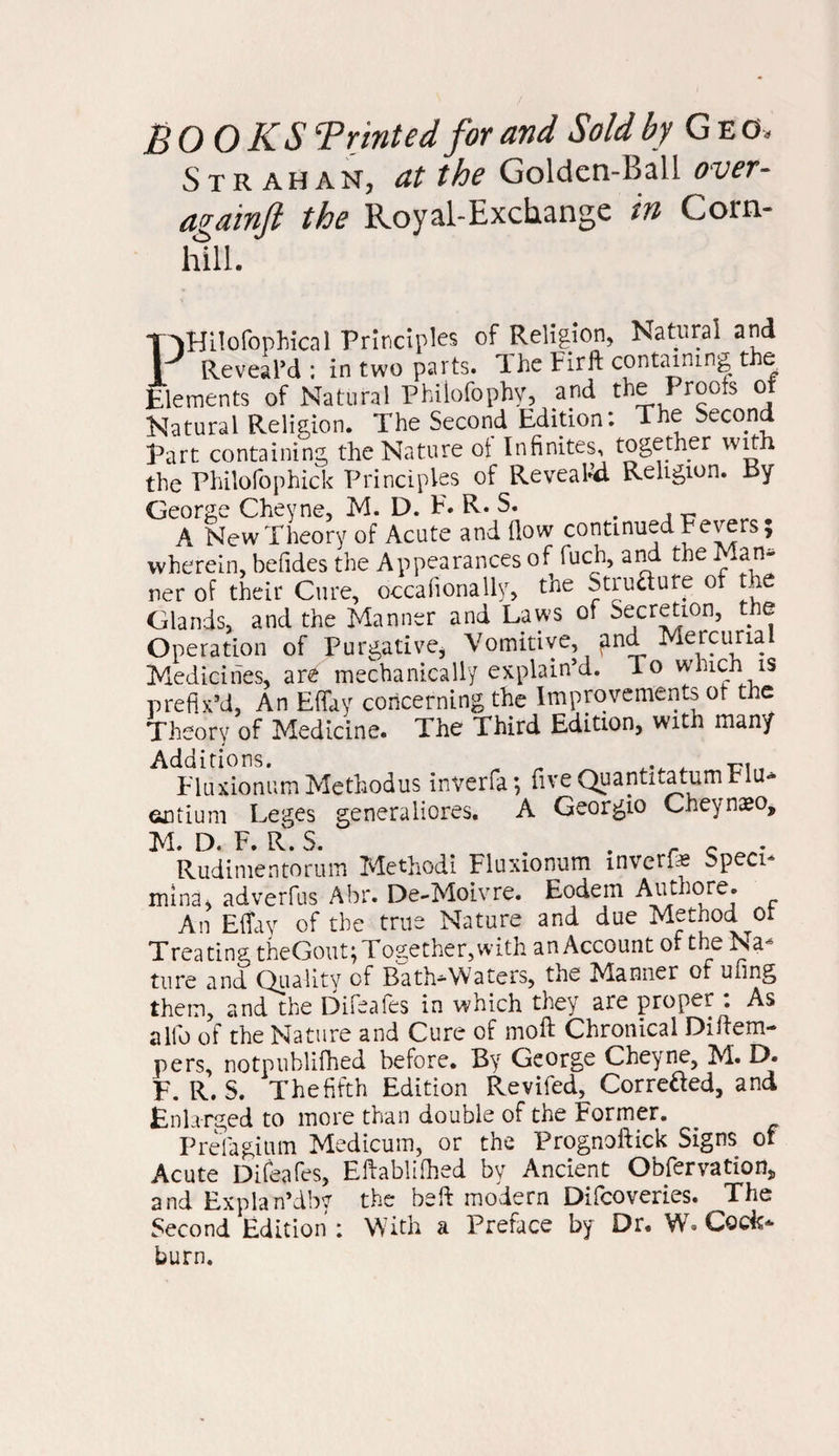 BOOKS ‘Printed for and Sold by G e cl S TRAHAN, at the Golden-Ball over- againft the Royal-Exchange in Corn- hill. Ffilofophical Principles of Religion, Natural and Reveal’d ; in two parts. The Fir ft containing t e Elements of Natural Philofophy, and the Proofs o Natural Religion. The Second Edition: The Second Part containing the Nature of Infinites, together with the Philofophick Principles of Reveahd Religion. Ey George Cheyne, M. D. F. R. S. . , „ A New Theory of Acute and flow continued Fevers, wherein, befides the Appearances of fuch, and the Man* ner of their Cure, occafionally, the Stiu&ufe of the Glands, and the Manner and Laws of Accretion, the Operation of Purgative, Vomitive, and Mercurial Medicines, are mechanically explain’d, do winch is prefix’d, An Effay concerning the Improvements of the Theory of Medicine. The Third Edition, with many Additions. „ „ _ ^ Eluxionum Methodus inverfa; five Quantitatum r u- octium Leges generaliores. A Georgio Cheynaeo, M. D. F. R.S. . . c • Rudimentorum Method! Fluxionum mverf.fi Speci- mina, adverfus Abr. De-Moivre. Eodem Authore. An Effay of the true Nature and due Method ot Treating theGout; Together, with an Account ot the Na¬ ture and Quality of Bath*Waters, the Manner of Uiing them, and the Difeafes in which they are proper : As alfo of the Nature and Cure of moft Chronical Diftem- pers, notpublifhed before. By George Cheyne, M. D. F. R. S. Thefifth Edition Revifed, Correaed, and Enlarged to more than double of the Former. Prefagitim Medicum, or the Prognoftick Signs of Acute Difeafes, Eftablifhed by Ancient Obfervation, and Explan’dby the beft modern Difcoveries. The Second Edition : With a Preface by Dr. W» Cock* burn.