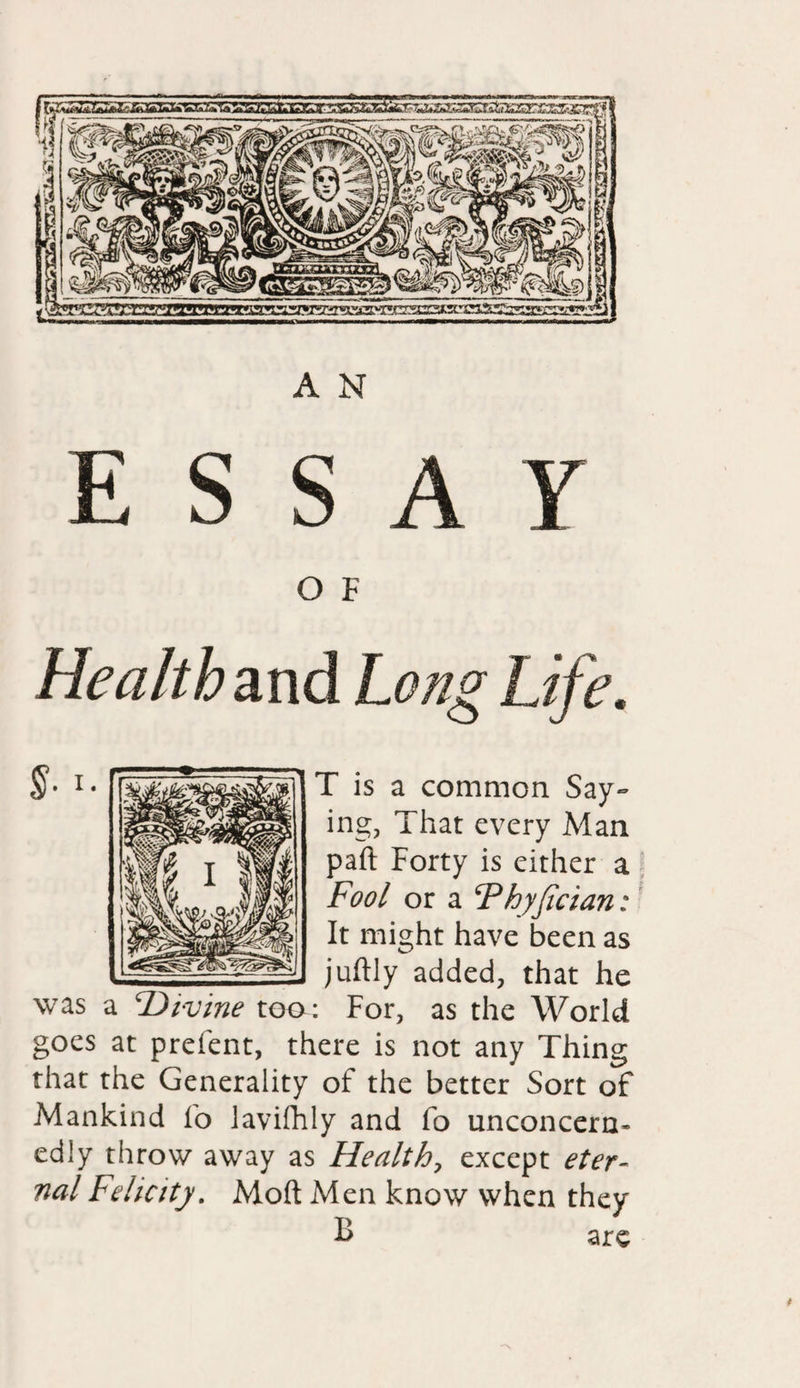 A N E S S A V O F Health and Long Life. T is a common Say¬ ing, That every Man part Forty is either a Fool or a Fhyfician: It might have been as juftly added, that he was a divine too: For, as the World goes at prefent, there is not any Thing that the Generality of the better Sort of Mankind fo lavifhly and fo unconcern¬ edly throw away as Health, except eter¬ nal Felicity. Moft Men know when they B are