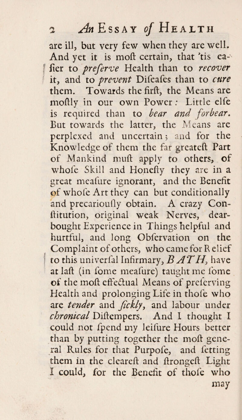 are ill, but very few when they are well. And yet it is mod certain, that tis ea- f Her to preferve Health than to recover it, and to prevent Difeafes than to cure them. Towards thefirft, the Means are moftlv in our own Power: Little elfe is required than to bear and forbear. But towards the latter, the Means are perplexed and uncertain $ and for the Knowledge of them the far greateft Part of Mankind muft apply to others, of whofe Skill and Honefty they are in a great meafure ignorant, and the Benefit of whofe Art they can but conditionally and precarioufly obtain. A crazy Com ftitution, original weak Nerves, dear- bought Experience in Things helpful and hurtful, and long Obfervation on the Complaint of others, who came for Relief to this univerfal Infirmary, B ATH, have at laft (in fome meafure) taught me fome of the moft effedual Means of preferring Health and prolonging Life in thofe who are tender and Jickly, and labour under chronical Diftempers. And I thought I could not fpend my leifure Hours better than by putting together the moft gene¬ ral Rules for that Purpofe, and fetting them in the cleared: and ftrongeft Light I could, for the Benefit of thofe who may