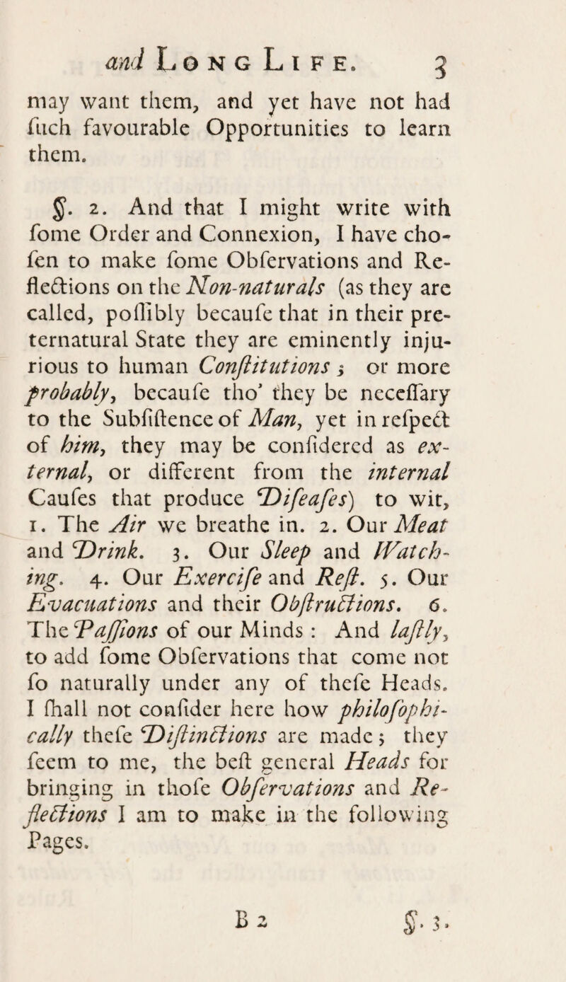 and LongLife, 5 may want them, and yet have not had fuch favourable Opportunities to learn them. §. 2. And that I might write with fome Order and Connexion, I have cho- fen to make fome Obfervations and Re¬ flections on the Non-naturals (as they are called, poflibly becaufe that in their pre¬ ternatural State they are eminently inju¬ rious to human Conflitutions j or more probably, becaufe tho* they be neceflary to the Subfiftenceof Man, yet inrefpeCt of him, they may be confidercd as ex¬ ternal, or different from the internal Caufes that produce Difeafes) to wit, 1. The Air we breathe in. 2. Our Meat and 'Drink. 3. Our Sleep and IVatch- ing. 4. Our Exercife and Reft. 5. Our Evacuations and their Obflruffiions. 6. The Rafflons of our Minds : And laflly, to add fome Obfervations that come not fo naturally under any of thefe Heads. I fhall not confider here how philofophi- cally thefe DiftinClions are made ; they feem to me, the belt general Heads for bringing in thofe Obfervations and Re¬ flections I am to make in the following Pages.