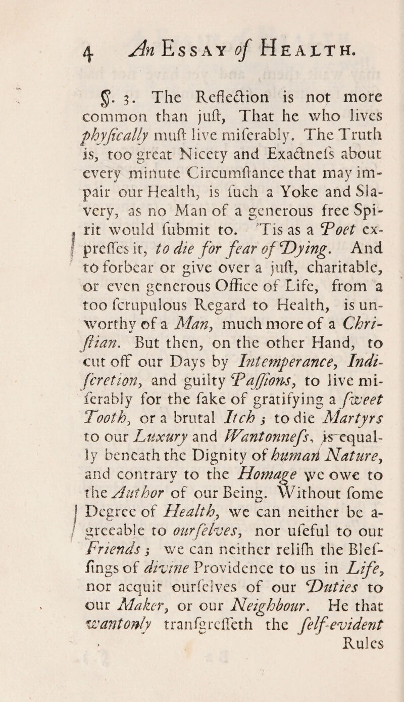 §. 3. The Reflexion is not more common than juft, That he who lives fhyfically muft live miferably. The Truth is, too great Nicety and Exa&ncls about every minute Circumftance that may im¬ pair our Health, is fuch a Yoke and Sla¬ very, as no Man of a generous free Spi- f rit would fubmit to. Tis as a Toet ex- preffesit, to die for fear of Trying. And to forbear or give over a juft, charitable, or even generous Office of Life, from a too fcmpulous Regard to Health, is un¬ worthy of a Man, much more of a Chri- ftian. But then, on the other Hand, to cut off our Days by Intemperance, Indt- feretwn, and guilty DaJJions, to live mi¬ ferably for the fake of gratifying a ftveet Tooth, or a brutal Itch 3 to die Martyrs to our Luxury and IVantonnefs, ^equal¬ ly beneath the Dignity of humari Nature, and contrary to the Homage \ve owe to thz Author of our Being. Without fome I Degree of Health, we can neither be a- greeable to our [elves, nor ufeful to our Friends, we can neither relifh the Blef- fings of divine Providence to us in Life, nor acquit ourfelves of our Duties to our Maker, or our Neighbour. He that wantonly tranfgrcffeth the felf evident Rules