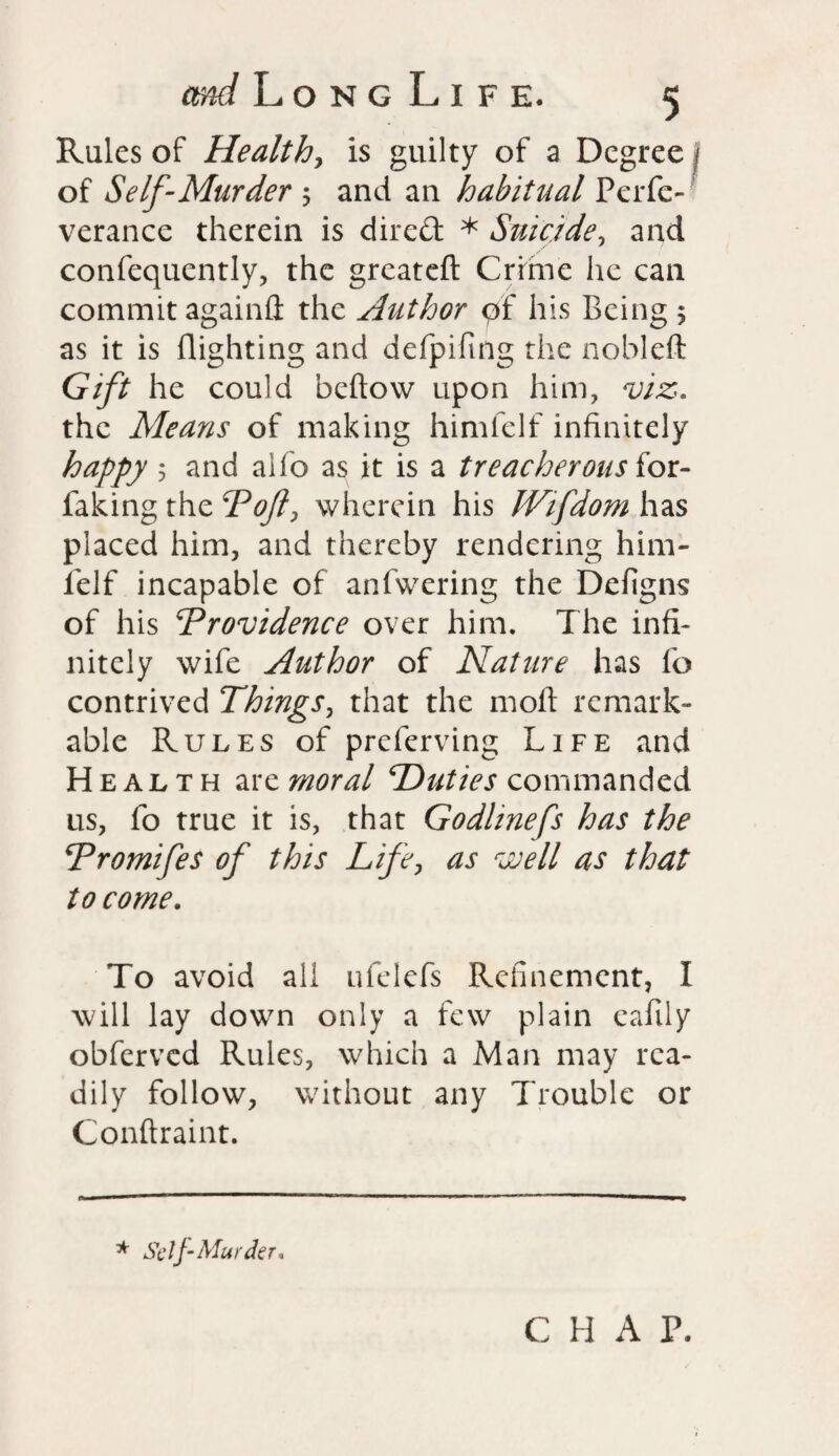 Rules of Healthy is guilty of a Degree j of Self-Murder j and an habitual Perfc- verance therein is dired * Suicide y and confequently, the greateft Crime he can commit again# the Author pf his Being 5 as it is flighting and defpifing the nobleft Gift he could beftow upon him, viz. the Means of making himlelf infinitely happy y and aifo as it is a treacherous iot- faking the Pojl, wherein his fVifdom has placed him, and thereby rendering him- ielf incapable of anfwering the Defigns of his ‘Providence over him. The infi¬ nitely wife Author of Nature has fo contrived ThingSy that the moft remark¬ able Rules of preferving Life and Health arzmoral Duties commanded us, fo true it is, that Godhnefs has the Tromifes of this Life, as well as that to come. To avoid all ufelefs Refinement, I will lay down only a few plain eafily obferved Rules, which a Man may rea¬ dily follow, without any Trouble or Conftraint. * Sc I J-Murder, CHAT.